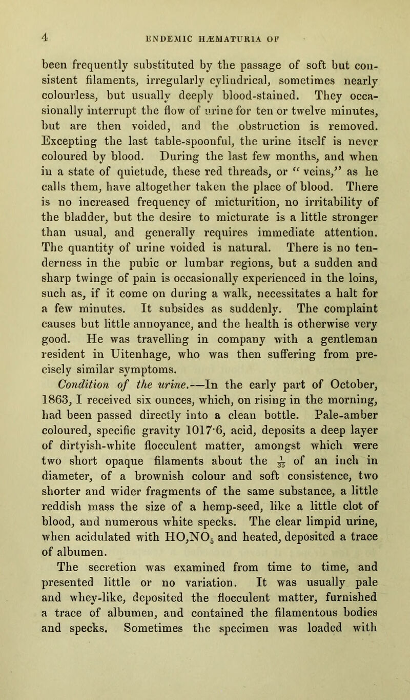 been frequently substituted by the passage of soft but con- sistent filaments, irregularly cylindrical, sometimes nearly colourless, but usually deeply blood-stained. They occa- sionally interrupt the flow of urine for ten or twelve minutes, but are then voided, and the obstruction is removed. Excepting the last table-spoonful, the urine itself is never coloured by blood. During the last few months, and when iu a state of quietude, these red threads, or “ veins/’ as lie calls them, have altogether taken the place of blood. There is no increased frequency of micturition, no irritability of the bladder, but the desire to micturate is a little stronger than usual, and generally requires immediate attention. The quantity of urine voided is natural. There is no ten- derness in the pubic or lumbar regions, but a sudden and sharp twinge of pain is occasionally experienced in the loins, such as, if it come on during a walk, necessitates a halt for a few minutes. It subsides as suddenly. The complaint causes but little annoyance, and the health is otherwise very good. He was travelling in company with a gentleman resident in Uitenhage, who was then suffering from pre- cisely similar symptoms. Condition of the urine.—In the early part of October, 1863, I received six ounces, which, on rising in the morning, had been passed directly into a clean bottle. Pale-amber coloured, specific gravity 1017’6, acid, deposits a deep layer of dirtyish-white flocculent matter, amongst which were two short opaque filaments about the ~ of an inch in diameter, of a brownish colour and soft consistence, two shorter and wider fragments of the same substance, a little reddish mass the size of a liemp-seed, like a little clot of blood, and numerous white specks. The clear limpid urine, when acidulated with H0,N05 and heated, deposited a trace of albumen. The secretion was examined from time to time, and presented little or no variation. It was usually pale and whey-like, deposited the flocculent matter, furnished a trace of albumen, aud contained the filamentous bodies and specks. Sometimes the specimen was loaded with