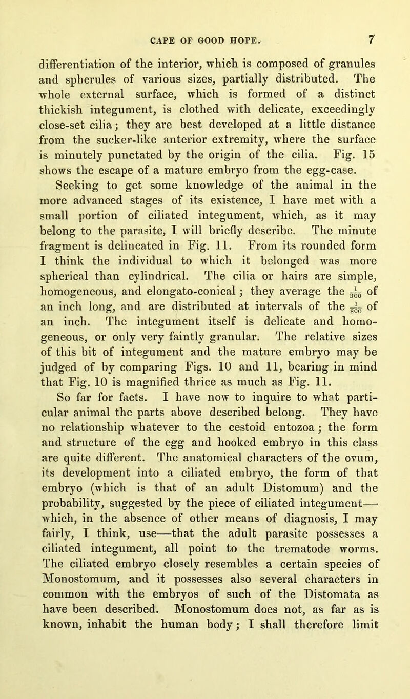 differentiation of the interior, which is composed of granules and spherules of various sizes, partially distributed. The whole external surface, which is formed of a distinct thickish integument, is clothed with delicate, exceedingly close-set cilia; they are best developed at a little distance from the sucker-like anterior extremity, where the surface is minutely punctated by the origin of the cilia. Fig. 15 shows the escape of a mature embryo from the egg-case. Seeking to get some knowledge of the animal in the more advanced stages of its existence, I have met with a small portion of ciliated integument, which, as it may belong to the parasite, I will briefly describe. The minute fragment is delineated in Fig. 11. From its rounded form I think the individual to which it belonged was more spherical than cylindrical. The cilia or hairs are simple, homogeneous, and elongato-conical; they average the of an inch long, and are distributed at intervals of the — of an inch. The integument itself is delicate and homo- geneous, or only very faintly granular. The relative sizes of this bit of integument and the mature embryo may be judged of by comparing Figs. 10 and 11, bearing in mind that Fig. 10 is magnified thrice as much as Fig. 11. So far for facts. I have now to inquire to whot parti- cular animal the parts above described belong. They have no relationship whatever to the cestoid entozoa; the form and structure of the egg and hooked embryo in this class are quite different. The anatomical characters of the ovum, its development into a ciliated embryo, the form of that embryo (which is that of an adult Distomum) and the probability, suggested by the piece of ciliated integument— which, in the absence of other means of diagnosis, I may fairly, I think, use—that the adult parasite possesses a ciliated integument, all point to the trematode worms. The ciliated embryo closely resembles a certain species of Monostomum, and it possesses also several characters in common with the embryos of such of the Distomata as have been described. Monostomum does not, as far as is known, inhabit the human body; I shall therefore limit