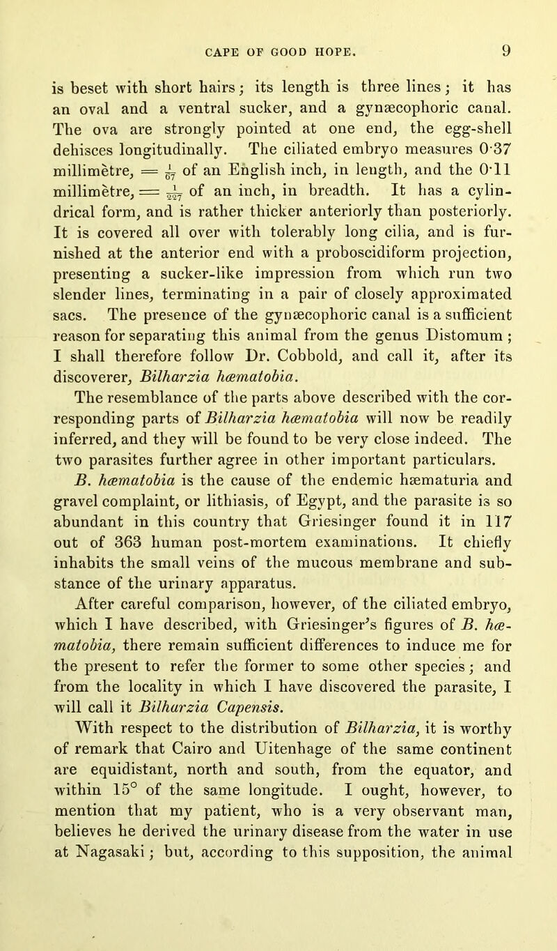 is beset with short hairs; its length is three lines; it has an oval and a ventral sucker, and a gynsecophoric canal. The ova are strongly pointed at one end, the egg-shell dehisces longitudinally. The ciliated embryo measures 0 37 millimetre, == g- of an English inch, in length, and the 0T1 millimetre, = ^ of an inch, in breadth. It has a cylin- drical form, and is rather thicker anteriorly than posteriorly. It is covered all over with tolerably long cilia, and is fur- nished at the anterior end with a proboscidiform projection, presenting a sucker-like impression from which run two slender lines, terminating in a pair of closely approximated sacs. The presence of the gynsecophoric canal is a sufficient reason for separating this animal from the genus Distomum ; I shall therefore follow Dr. Cobbold, and call it, after its discoverer, Bilharzia hcematobia. The resemblance of the parts above described with the cor- responding parts of Bilharzia hcematobia will now be readily inferred, and they will be found to be very close indeed. The two parasites further agree in other important particulars. B. hcematobia is the cause of the endemic hsematuria and gravel complaint, or lithiasis, of Egypt, and the parasite is so abundant in this country that Griesinger found it in 117 out of 363 human post-mortem examinations. It chiefly inhabits the small veins of the mucous membrane and sub- stance of the urinary apparatus. After careful comparison, however, of the ciliated embryo, which I have described, with GriesingeEs figures of B. hce- matobia, there remain sufficient differences to induce me for the present to refer the former to some other species; and from the locality in which I have discovered the parasite, I will call it Bilharzia Capensis. With respect to the distribution of Bilharzia, it is worthy of remark that Cairo and Uitenhage of the same continent are equidistant, north and south, from the equator, and within 15° of the same longitude. I ought, however, to mention that my patient, who is a very observant man, believes he derived the urinary disease from the water in use at Nagasaki; but, according to this supposition, the animal
