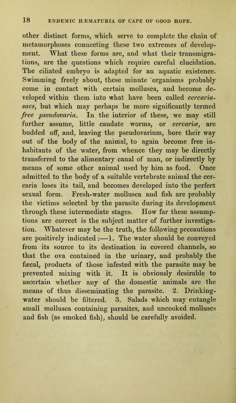 other distinct forms, which serve to complete the chain of metamorphoses connecting these two extremes of develop- ment. What these forms are, and what their transmigra- tions, are the questions which require careful elucidation. The ciliated embryo is adapted for an aquatic existence. Swimming freely about, these minute organisms probably come in contact with certain mollusca, and become de- veloped within them into what have been called cercaria- sacs, but which may perhaps be more significantly termed free pseudovaria. In the interior of these, we may still further assume, little caudate worms, or cercarice, are budded off, and, leaving the pseudovarium, bore their way out of the body of the animal, to again become free in- habitants of the water, from whence they may be directly transferred to the alimentary canal of man, or indirectly by means of some other animal used by him as food. Once admitted to the body of a suitable vertebrate animal the cer- caria loses its tail, and becomes developed into the perfect sexual form. Fresh-water mollusca and fish are probably the victims selected by the parasite during its development through these intermediate stages. How far these assump- tions are correct is the subject matter of further investiga- tion. Whatever may be the truth, the following precautions are positively indicated:—1. The water should be conveyed from its source to its destination in covered channels, so that the ova contained in the urinary, and probably the fiecal, products of those infested with the parasite may be prevented mixing with it. It is obviously desirable to ascertain whether any of the domestic animals are the means of thus disseminating the parasite. 2. Drinking- water should be filtered. 3. Salads which may entangle small mollusca containing parasites, and uncooked molluscs and fish (as smoked fish), should be carefully avoided.