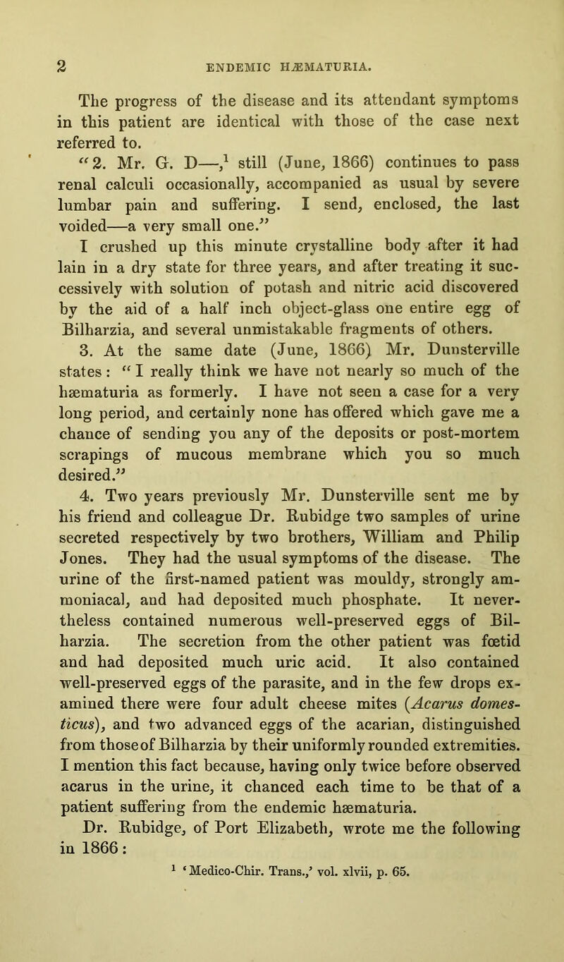 The progress of the disease and its attendant symptoms in this patient are identical with those of the case next referred to. “ 2. Mr. G. D—,* still (June, 1866) continues to pass renal calculi occasionally, accompanied as usual by severe lumbar pain and suffering. I send, enclosed, the last voided—a very small one.” I crushed up this minute crystalline body after it had lain in a dry state for three years, and after treating it suc- cessively with solution of potash and nitric acid discovered by the aid of a half inch object-glass one entire egg of Bilharzia, and several unmistakable fragments of others. 3. At the same date (June, 1866) Mr. Dunsterville states: “ I really think we have not nearly so much of the haematuria as formerly. I have not seen a case for a very long period, and certainly none has offered which gave me a chance of sending you any of the deposits or post-mortem scrapings of mucous membrane which you so much desired.” 4. Two years previously Mr. Dunsterville sent me by his friend and colleague Dr. Rubidge two samples of urine secreted respectively by two brothers, William and Philip Jones. They had the usual symptoms of the disease. The urine of the first-named patient was mouldy, strongly am- moniacal, and had deposited much phosphate. It never- theless contained numerous well-preserved eggs of Bil- harzia. The secretion from the other patient was foetid and had deposited much uric acid. It also contained well-preserved eggs of the parasite, and in the few drops ex- amined there were four adult cheese mites (Acarus domes- ticus), and two advanced eggs of the acarian, distinguished from thoseof Bilharzia by their uniformly rounded extremities. I mention this fact because, having only twice before observed acarus in the urine, it chanced each time to be that of a patient suffering from the endemic haematuria. Dr. Eubidge, of Port Elizabeth, wrote me the following in 1866: 1 * Medico-Chir. Trans./ vol. xlvii, p. 65.