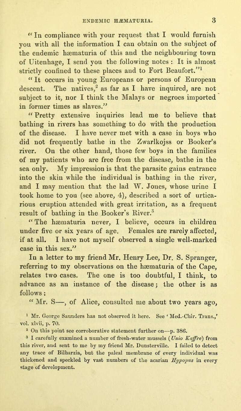 “ In compliance with your request that I would furnish you with all the information I can obtain on the subject of the endemic hsematuria of this and the neighbouring town of Uitenhage, I send you the following notes : It is almost strictly confined to these places and to Fort Beaufort.”1 2 “ It occurs in young Europeans or persons of European descent. The natives/ as far as I have inquired, are not subject to it, nor I think the Malays or negroes imported in former times as slaves.” “ Pretty extensive inquiries lead me to believe that bathing in rivers has something to do with the production of the disease. I have never met with a case in boys who did not frequently bathe in the Zwarlkojss or Booker’s river. On the other hand, those few boys in the families of my patients who are free from the disease, bathe in the sea only. My impression is that the parasite gains entrance into the skin while the individual is bathing in the river, and I may mention that the lad W. Jones, whose urine I took home to you (see above, 4), described a sort of urtica- rious eruption attended with great irritation, as a frequent result of bathing in the Booker’s Biver.3 “ The hsematuria never, I believe, occurs in children under five or six years of age. Females are rarely affected, if at all. I have not myself observed a single well-marked case in this sex.” In a letter to my friend Mr. Henry Lee, Dr. S. Spranger, referring to my observations on the hsematuria of the Cape, relates two cases. The one is too doubtful, I think, to advance as an instance of the disease; the other is as follows ; “ Mr. S—, of Alice, consulted me about two years ago, 1 Mr. George Saunders has not observed it here. See ‘ Med.-Chir. Trans.,’ vol. xlvii, p. 70. 2 On this point see corroborative statement further on—p. 386. 3 I carefully examined a number of fresh-water mussels ( Unio Kaffre) from this river, and sent to me by my friend Mr. Dunsterville. I failed to detect any trace of Bilharzia, hut the paleal membrane of every individual was thickened and speckled by vast numbers of the acarian Hypopus in every stage of development.