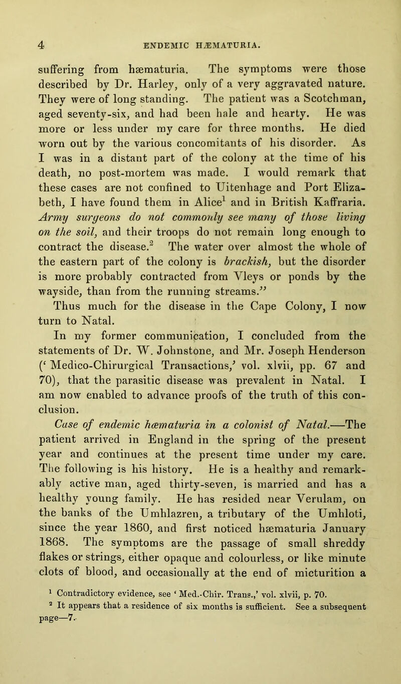 suffering from haematuria. The symptoms were those described by Dr. Harley, only of a very aggravated nature. They were of long standing. The patient was a Scotchman, aged seventy-six, and had been hale and hearty. He was more or less under my care for three months. He died worn out by the various concomitants of his disorder. As I was in a distant part of the colony at the time of his death, no post-mortem was made. I would remark that these cases are not confined to Uitenhage and Port Eliza- beth, I have found them in Alice1 and in British Kaffraria. Army surgeons do not commonly see many of those living on the soil, and their troops do not remain long enough to contract the disease.2 The water over almost the whole of the eastern part of the colony is brackish, but the disorder is more probably contracted from Yleys or ponds by the wayside, than from the running streams.'” Thus much for the disease in the Cape Colony, I now turn to Natal. In my former communication, I concluded from the statements of Dr. W. Johnstone, and Mr. Joseph Henderson (‘ Medico-Chirurgical Transactions/ vol. xlvii, pp. 67 and 70), that the parasitic disease was prevalent in Natal. I am now enabled to advance proofs of the truth of this con- clusion. Case of endemic hcematuria in a colonist of Natal.—The patient arrived in England in the spring of the present year and continues at the present time under my care. The following is his history. He is a healthy and remark- ably active man, aged thirty-seven, is married and has a healthy young family. He has resided near Verulam, on the banks of the Umhlazren, a tributary of the Umhloti, since the year 1860, and first noticed hsematuria January 1868. The symptoms are the passage of small shreddy flakes or strings, either opaque and colourless, or like minute clots of blood, and occasionally at the end of micturition a 1 Contradictory evidence, see ‘ Med.-Chir. Trans.,’ vol. xlvii, p. 70. 2 It appears that a residence of six months is sufficient. See a subsequent page—7.-