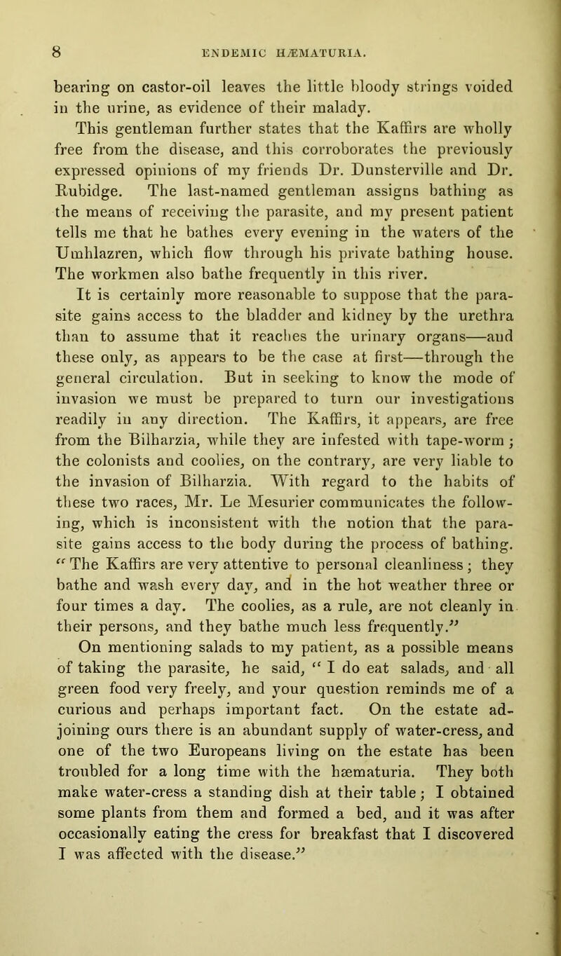 bearing on castor-oil leaves the little bloody strings voided in the urine, as evidence of their malady. This gentleman further states that the Kaffirs are wholly free from the disease, and this corroborates the previously expressed opinions of my friends Dr. Dunsterville and Dr. Rubidge. The last-named gentleman assigns bathing as the means of receiving the parasite, and my present patient tells me that he bathes every evening in the waters of the Umhlazren, which flow through his private bathing house. The workmen also bathe frequently in this river. It is certainly more reasonable to suppose that the para- site gains access to the bladder and kidney by the urethra than to assume that it readies the urinary organs—and these only, as appears to be the case at first—through the general circulation. But in seeking to know the mode of invasion we must be prepared to turn our investigations readily in any direction. The Kaffirs, it appears, are free from the Bilharzia, while they are infested with tape-worm ; the colonists and coolies, on the contrary, are very liable to the invasion of Bilharzia. With regard to the habits of these two races, Mr. Le Mesurier communicates the follow- ing, which is inconsistent with the notion that the para- site gains access to the body during the process of bathing. “ The Kaffirs are very attentive to personal cleanliness ; they bathe and wash every day, and in the hot weather three or four times a day. The coolies, as a rule, are not cleanly in their persons, and they bathe much less frequently.” On mentioning salads to my patient, as a possible means of taking the parasite, be said, “ I do eat salads, and all green food very freely, and your question reminds me of a curious and perhaps important fact. On the estate ad- joining ours there is an abundant supply of water-cress, and one of the two Europeans living on the estate has been troubled for a long time with the hsematuria. They both make water-cress a standing dish at their table; I obtained some plants from them and formed a bed, and it was after occasionally eating the cress for breakfast that I discovered I was affected with the disease.”