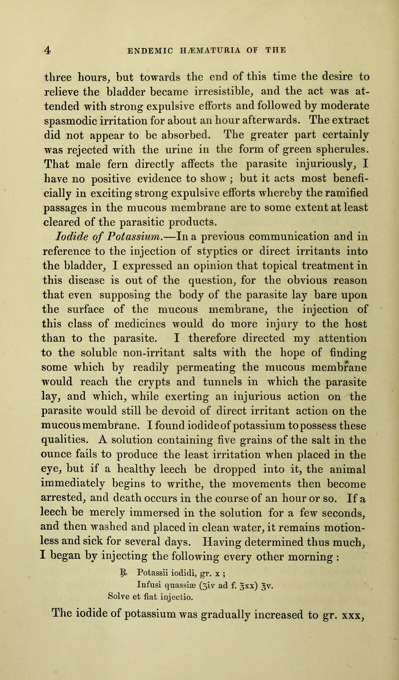 three hours, but towards the end of this time the desire to relieve the bladder became irresistible, and the act was at- tended with strong expulsive efforts and followed by moderate spasmodic irritation for about an hour afterwards. The extract did not appear to be absorbed. The greater part certainly was rejected with the urine in the form of green spherules. That male fern directly affects the parasite injuriously, I have no positive evidence to show ; but it acts most benefi- cially in exciting strong expulsive efforts whereby the ramified passages in the mucous membrane are to some extent at least cleared of the parasitic products. Iodide of Potassium.—In a previous communication and in reference to the injection of styptics or direct irritants into the bladder, I expressed an opinion that topical treatment in this disease is out of the question, for the obvious reason that even supposing the body of the parasite lay bare upon the surface of the mucous membrane, the injection of this class of medicines would do more injury to the host than to the parasite. I therefore directed my attention to the soluble non-irritant salts with the hope of finding some which by readily permeating the mucous membrane would reach the crypts and tunnels in which the parasite lay, and which, while exerting an injurious action on the parasite would still be devoid of direct irritant action on the mucous membrane. I found iodide of potassium to possess these qualities. A solution containing five grains of the salt in the ounce fails to produce the least irritation when placed in the eye, but if a healthy leech be dropped into it, the animal immediately begins to writhe, the movements then become arrested, and death occurs in the course of an hour or so. If a leech be merely immersed in the solution for a few seconds, and then washed and placed in clean water, it remains motion- less and sick for several days. Having determined thus much, I began by injecting the following every other morning : Potassii iodidi, gr. x ; Infusi quassias (51 v ad f. gxx) ^v. Solve et fiat injectio. The iodide of potassium was gradually increased to gr. xxx,