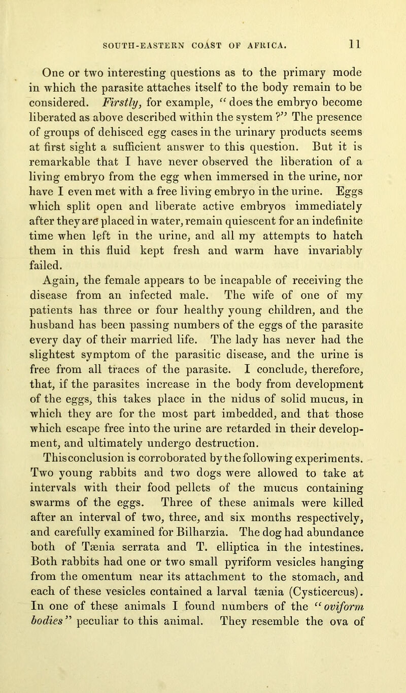 One or two interesting questions as to the primary mode in which the parasite attaches itself to the body remain to be considered. Firstly, for example, “ does the embryo become liberated as above described within the system ?” The presence of groups of dehisced egg cases in the urinary products seems at first sight a sufficient answer to this question. But it is remarkable that I have never observed the liberation of a living embryo from the egg when immersed in the urine, nor have I even met with a free living embryo in the urine. Eggs which split open and liberate active embryos immediately after they are placed in water, remain quiescent for an indefinite time when lqft in the urine, and all my attempts to hatch them in this fluid kept fresh and warm have invariably failed. Again, the female appears to be incapable of receiving the disease from an infected male. The wife of one of my patients has three or four healthy young children, and the husband has been passing numbers of the eggs of the parasite every day of their married life. The lady has never had the slightest symptom of the parasitic disease, and the urine is free from all traces of the parasite. I conclude, therefore, that, if the parasites increase in the body from development of the eggs, this takes place in the nidus of solid mucus, in which they are for the most part imbedded, and that those which escape free into the urine are retarded in their develop- ment, and ultimately undergo destruction. Thisconclusion is corroborated by the following experiments. Two young rabbits and two dogs were allowed to take at intervals with their food pellets of the mucus containing swarms of the eggs. Three of these animals were killed after an interval of two, three, and six months respectively, and carefully examined for Bilharzia. The dog had abundance both of Taenia serrata and T. elliptica in the intestines. Both rabbits had one or two small pyriform vesicles hanging from the omentum near its attachment to the stomach, and each of these vesicles contained a larval taenia (Cysticercus). In one of these animals I found numbers of the “oviform bodies” peculiar to this animal. They resemble the ova of