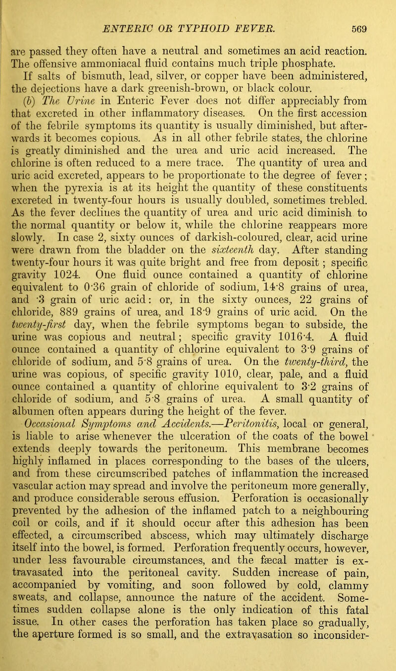 are passed they often have a neutral and sometimes an acid reaction. The offensive ammoniacal fluid contains much triple phosphate. If salts of bismuth, lead, silver, or copper have been administered, the dejections have a dark greenish-brown, or black colour. (&) The. Urine in Enteric Fever does not differ appreciably from that excreted in other inflammatory diseases. On the first accession of the febrile symptoms its quantity is usually diminished, but after- wards it becomes copious. As in all other febrile states, the chlorine is greatly diminished and the urea and uric acid increased. The chlorine is often reduced to a mere trace. The quantity of urea and uric acid excreted, appears to be proportionate to the degree of fever ; when the pyrexia is at its height the quantity of these constituents excreted in twenty-four hours is usually doubled, sometimes trebled. As the fever declines the quantity of urea and uric acid diminish to the normal quantity or below it, while the chlorine reappears more slowly. In case 2, sixty ounces of darkish-coloured, clear, acid urine were drawn from the bladder on the sixteenth day. After standing twenty-four hours it was quite bright and free from deposit; specific gravity 1024. One fluid ounce contained a quantity of chlorine equivalent to 0'36 grain of chloride of sodium, 1A8 grains of urea, and S grain of uric acid: or, in the sixty ounces, 22 grains of chloride, 889 grains of urea, and 18'9 grains of uric acid. On the twenty-first day, when the febrile symptoms began to subside, the urine was copious and neutral; specific gravity 1016-4. A fluid ounce contained a quantity of chlorine equivalent to 3-9 grains of chloride of sodium, and 5'8 grains of urea. On the twenty-third, the urine was copious, of specific gravity 1010, clear, pale, and a fluid ounce contained a quantity of chlorine equivalent to 3'2 grains of chloride of sodium, and 5 8 grains of urea. A small quantity of albumen often appears during the height of the fever. Occasioned Symptoms and Accidents.—Peritonitis, local or general, is liable to arise whenever the ulceration of the coats of the bowel extends deeply towards the peritoneum. This membrane becomes highly inflamed in places corresponding to the bases of the ulcers, and from these circumscribed patches of inflammation the increased vascular action may spread and involve the peritoneum more generally, and produce considerable serous effusion. Perforation is occasionally prevented by the adhesion of the inflamed patch to a neighbouring coil or coils, and if it should occur after this adhesion has been effected, a circumscribed abscess, which may ultimately discharge itself into the bowel, is formed. Perforation frequently occurs, however, under less favourable circumstances, and the faecal matter is ex- travasated into the peritoneal cavity. Sudden increase of pain, accompanied by vomiting, and soon followed by cold, clammy sweats, and collapse, announce the nature of the accident. Some- times sudden collapse alone is the only indication of this fatal issue. In other cases the perforation has taken place so gradually, the aperture formed is so small, and the extravasation so inconsider-