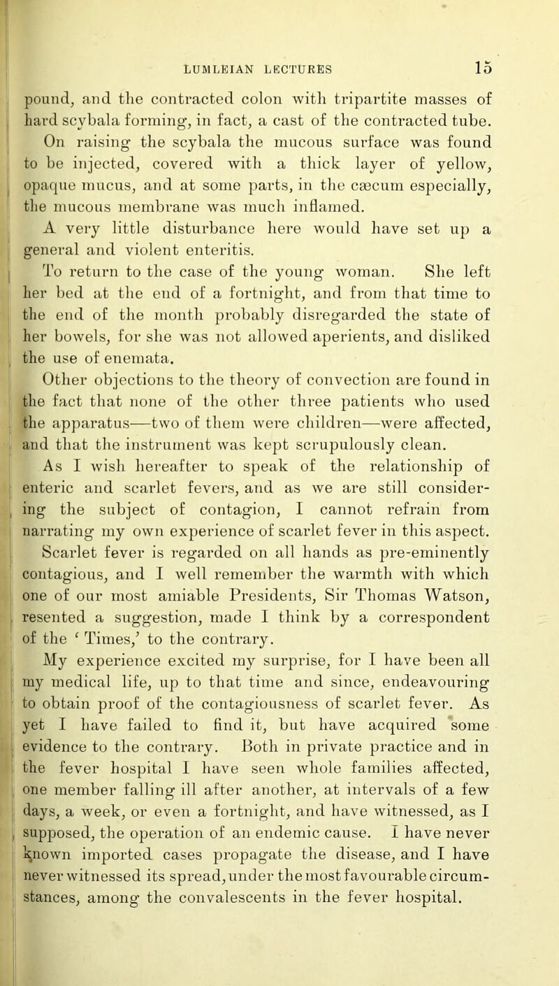 pound, and the contracted colon with tripartite masses of hard scvbala forming, in fact, a cast of the contracted tube. On raising the scybala the mucous surface was found to be injected, covered with a thick layer of yellow, opaque mucus, and at some parts, in the ceecum especially, the mucous membrane was much inflamed. A very little disturbance here would have set up a general and violent enteritis. To return to the case of the young woman. She left her bed at the end of a fortnight, and from that time to the end of the month probably disregarded the state of her bowels, for she was not allowed aperients, and disliked the use of enemata. Other objections to the theory of convection are found in the fact that none of the other three patients who used the apparatus—two of them were children—were affected, and that the instrument was kept scrupulously clean. As I wish hereafter to speak of the relationship of enteric and scarlet fevers, and as we are still consider- ing the subject of contagion, I cannot refrain from narrating my own experience of scarlet fever in this aspect. Scarlet fever is regarded on all hands as pre-eminently contagious, and I well remember the warmth with which one of our most amiable Presidents, Sir Thomas Watson, resented a suggestion, made I think by a correspondent of the ‘ Times/ to the contrary. My experience excited my surprise, for I have been all my medical life, up to that time and since, endeavouring to obtain proof of the contagiousness of scarlet fever. As yet I have failed to find it, but have acquired some evidence to the contrary. Both in private practice and in the fever hospital I have seen whole families affected, one member falling ill after another, at intervals of a few days, a week, or even a fortnight, and have witnessed, as I supposed, the operation of an endemic cause. I have never known imported cases propagate the disease, and I have never witnessed its spread, under the most favourable circum- stances, among the convalescents in the fever hospital.