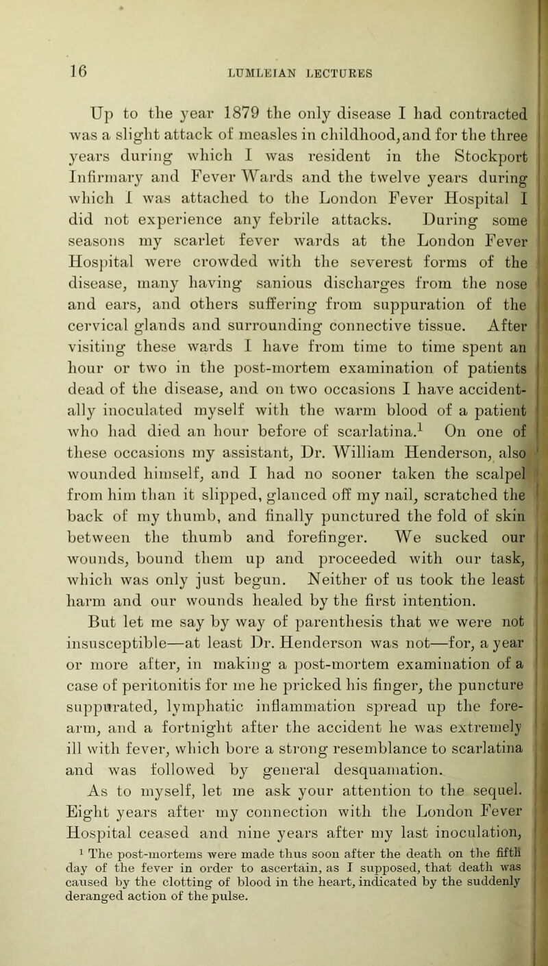 Up to tlie year 1879 the only disease I had contracted was a slight attack of measles in childhood,and for the three years during which I was resident in the Stockport Infirmary and Fever Wards and the twelve years during which I was attached to the London Fever Hospital I did not experience any febrile attacks. During some seasons my scarlet fever wards at the London Fever Hospital were crowded with the severest forms of the disease, many having sanious discharges from the nose and ears, and others suffering from suppuration of the cervical glands and surrounding connective tissue. After visiting these wards I have from time to time spent an hour or two in the post-mortem examination of patients dead of the disease, and on two occasions I have accident- ally inoculated myself with the warm blood of a patient who had died an hour before of scarlatina.1 On one of these occasions my assistant, Dr. William Henderson, also wounded himself, and I had no sooner taken the scalpel from him than it slipped, glanced off my nail, scratched tlie back of my thumb, and finally punctured the fold of skin between the thumb and forefinger. We sucked our wounds, bound them up and proceeded with our task, which was only just begun. Neither of us took the least harm and our wounds healed by the first intention. But let me say by way of parenthesis that we were not insusceptible—at least Dr. Henderson was not—for, a year or more after, in making a post-mortem examination of a case of peritonitis for me he pricked his finger, the puncture suppurated, lymphatic inflammation spread up the fore- arm, and a fortnight after the accident he was extreme])1 ill with fever, which bore a strong resemblance to scarlatina and was followed by general desquamation. As to myself, let me ask your attention to the sequel. Eight years after my connection with the London Fever Hospital ceased and nine years after my last inoculation, 1 The post-mortems were made thus soou after the death on tlie fifth day of the fever in order to ascertain, as I supposed, that death was caused by the clotting of blood in the heart, indicated by the suddenly deranged action of the pulse.