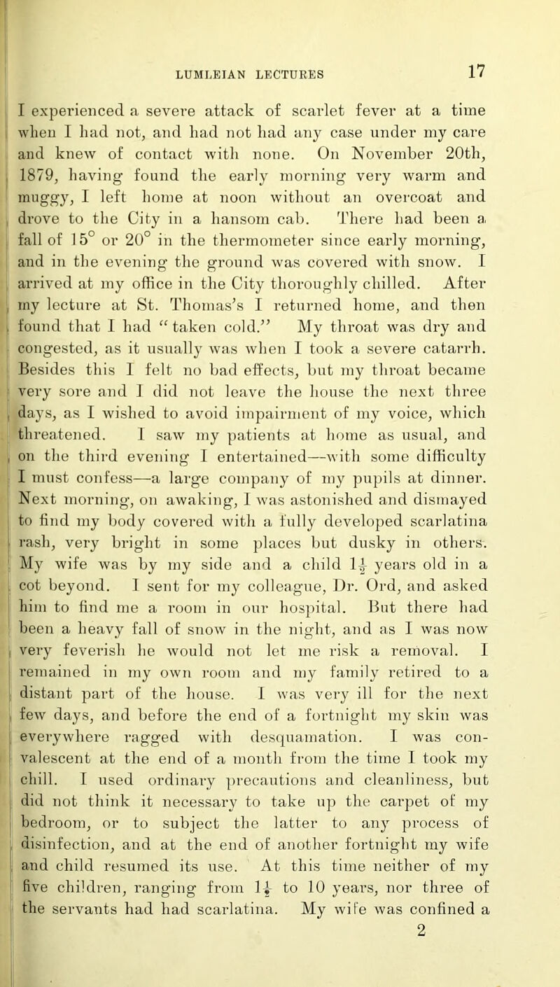 I experienced a severe attack of scarlet fever at a time when I had not, and had not had any case under my care and knew of contact with none. On November 20th, 1879, having found the early morning very warm and muggy, I left home at noon without an overcoat and drove to the City in a hansom cab. There had been a, fall of 15° or 20° in the thermometer since early morning, and in the evening the ground was covered with snow. I arrived at my office in the City thoroughly chilled. After my lecture at St. Thomas’s I returned home, and then found that I had “ taken cold.” My throat was dry and congested, as it usually was when I took a severe catarrh. Besides this 1 felt no bad effects, but my throat became very sore and I did not leave the house the next three days, as I wished to avoid impairment of my voice, which threatened. 1 saw my patients at home as usual, and on the third evening I entertained—with some difficulty I must confess—a large company of my pupils at dinner. Next morning, on awaking, I was astonished and dismayed to find my body covered with a fully developed scarlatina rash, very bright in some places but dusky in others. My wife was by my side and a child 1A years old in a cot beyond. I sent for my colleague, Dr. Ord, and asked him to find me a room in our hospital. But there had been a heavy fall of snow in the night, and as I was now very feverish he would not let me risk a removal. I remained in my own room and my family retired to a distant part of the house. I was very ill for the next few days, and before the end of a fortnight my skin was everywhere ragged with desquamation. I was con- valescent at the end of a month from the time I took my chill. I used ordinary precautions and cleanliness, but did not think it necessary to take up the carpet of my bedroom, or to subject the latter to any process of disinfection, and at the end of another fortnight my wife and child resumed its use. At this time neither of my five children, ranging from 1^ to 10 years, nor three of the servants had had scarlatina. My wife was confined a 2