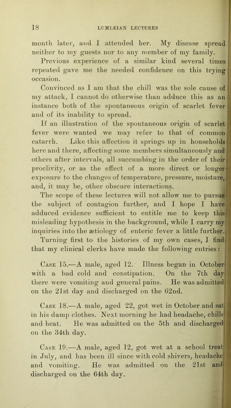month later, and I attended her. My disease spi'ead neither to my guests nor to any member of my family. Previous expei’ience of a similar kind several times j repeated gave me the needed confidence on this trying occasion. Convinced as I am that the chill was the sole cause of 1 iny attack, I cannot do otherwise than adduce this as an | instance both of the spontaneous origin of scarlet fever and of its inability to spread. If an illustration of the spontaneous origin of scarlet j I fever were wanted we may refer to that of common; catarrh. Like this affection it springs up in households j here and there, affecting some members simultaneously and others after intervals, all succumbing in the order of their proclivity, or as the effect of a more direct or longer j- exposure to the changes of temperature, pressure, moisture, J and, it may be, other obscure interactions. The scope of these lectures will not allow me to pursue the subject of contagion further, and I hope I have adduced evidence sufficient to entitle me to keep this: misleading hypothesis in the background, while I carry my inquiries into the aetiology of enteric fever a little further.; Turning first to the histories of my own cases, I find that my clinical clerks have made the following entries: ' Case 15.—A male, aged 12. Illness began in October with a bad cold and constipation. On the 7th dayj ■ there were vomiting and general pains. He was admitted on the 21st day and discharged on the G2nd. Case 18.—A male, aged 22, got wet in October and satj in his damp clothes. Next morning he had headache, chills 1 and heat. He was admitted on the 5th and discharged i on the 34th day. Case 19.—A male, aged 12, got wet at a school treat 1 in July, and has been ill since with cold shivers, headache) and vomiting. He was admitted on the 21st and discharged on the 64th day.