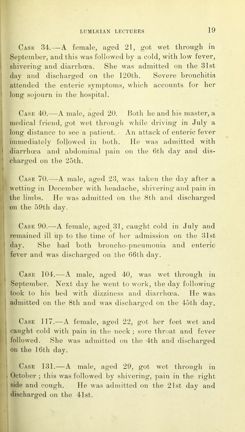 Case 34.—A female, aged 21, got wet through in September, and this was followed by a cold, with low fever, shivering and diarrhoea. She was admitted on the 31st day and discharged on the 120th. Severe bronchitis attended the enteric symptoms, which accounts for her long sojourn in the hospital. Case 40.—A male, aged 20. Both he and his master, a medical friend, got wet through while driving in July a long distance to see a patient. An attack of enteric fever immediately followed in both. He was admitted with diarrhoea and abdominal pain on the 6th day and dis- ' charged on the 25th. Case 70.—A male, aged 23, was taken the day after a [ wetting in December with headache, shivering and pain in the limbs. He was admitted on the 8th and discharged on the 59th day. Case 90.—A female, aged 31, caught cold in July and remained ill up to the time of her admission on the 31st day. She had both broncho-pneumonia and enteric fever and was discharged on the 66th day. Case 104.—A male, aged 40, was wet through in ! September. Next day he went to work, the day following took to his bed with dizziness and diarrhoea. He was admitted on the 8th and was discharged on the 45tli day. Case 117.—A female, aged 22, got her feet wet and caught cold with pain in the neck ; sore throat and fever followed. She was admitted on the 4tli and discharged on the 16th day. ; Case 131.—A male, aged 29, got wet through in October ; this was followed by shivering, pain in the right side and cough. He was admitted on the 21st day and discharged on the 41st.