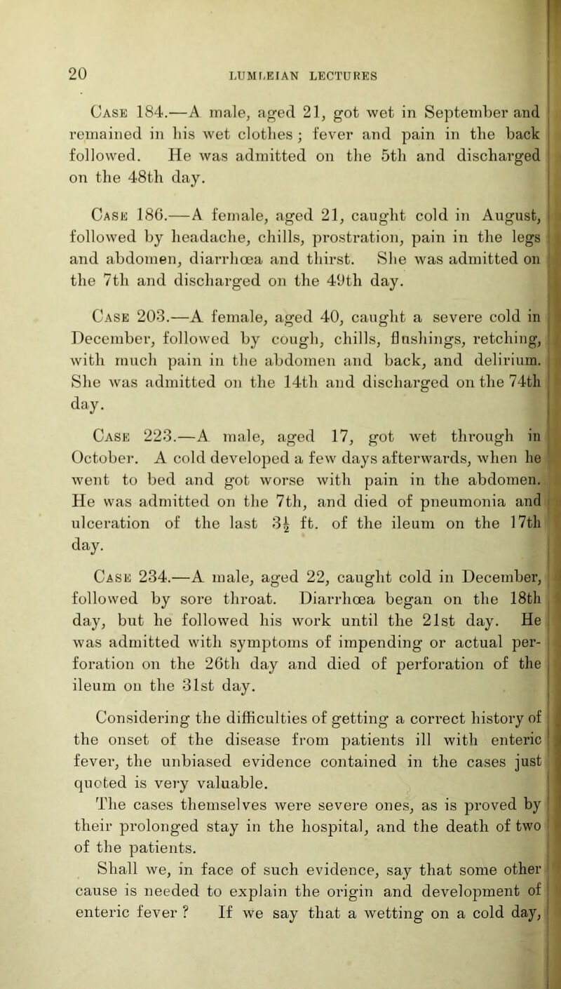 Case 184.—A male, aged 21, got wet in September and remained in his wet clothes ; fever and pain in the back followed. He was admitted on the 5th and discharged on the 48th day. Case 186.—A female, aged 21, caught cold in August, j followed by headache, chills, prostration, pain in the legs i and abdomen, diarrhoea and thirst. She was admitted on j the 7tli and discharged on the 49th day. Case 203.—A female, aged 40, caught a severe cold in December, followed by cough, chills, flushings, retching, 1 | with much pain in the abdomen and back, and delirium. She was admitted on the 14th and discharged on the 74th day. Case 223.—A male, aged 17, got wet tlrrough in October. A cold developed a few days afterwards, when he went to bed and got worse with pain in the abdomen. He was admitted on the 7th, and died of pneumonia and ulceration of the last 3| ft. of the ileum on the 17th day. Case 234.—A male, aged 22, caught cold in December, followed by sore throat. Diarrhoea began on the 18th day, but he followed his work until the 21st day. He was admitted with symptoms of impending or actual per- foration on the 26th day and died of perforation of the j ileum on the 31st day. Considering the difficulties of getting a correct history of : the onset of the disease from patients ill with enteric fever, the unbiased evidence contained in the cases just quoted is very valuable. The cases themselves were severe ones, as is proved by ! their prolonged stay in the hospital, and the death of two of the patients. Shall we, in face of such evidence, say that some other cause is needed to explain the origin and development of : enteric fever ? If we say that a wetting on a cold day,