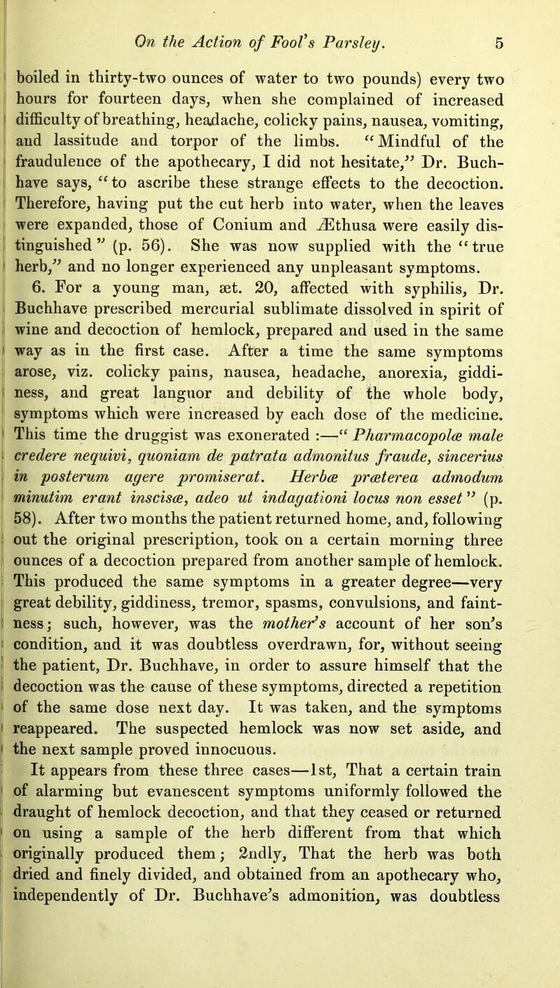 boiled in thirty-two ounces of water to two pounds) every two hours for fourteen days, when she complained of increased difficulty of breathing, headache, colicky pains, nausea, vomiting, and lassitude and torpor of the limbs. “Mindful of the fraudulence of the apothecary, I did not hesitate,” Dr. Buch- have says, “to ascribe these strange effects to the decoction. Therefore, having put the cut herb into water, when the leaves were expanded, those of Conium and iEthusa were easily dis- tinguished ” (p. 56). She was now supplied with the “true herb,” and no longer experienced any unpleasant symptoms. 6. For a young man, set. 20, affected with syphilis, Dr. Buchhave prescribed mercurial sublimate dissolved in spirit of wine and decoction of hemlock, prepared and used in the same way as in the first case. After a time the same symptoms arose, viz. colicky pains, nausea, headache, anorexia, giddi- ness, and great languor and debility of the whole body, symptoms which were increased by each dose of the medicine. This time the druggist was exonerated :—“ Pharmacopolce male credere nequivi, quoniam de patrata admonitus fraude, sincerius in posterum agere promiserat. Herbce praeterea admodum minutim erant inscisce, adeo ut indagationi locus non esset ” (p. 58). After two months the patient returned home, and, following out the original prescription, took on a certain morning three ounces of a decoction prepared from another sample of hemlock. This produced the same symptoms in a greater degree—very great debility, giddiness, tremor, spasms, convulsions, and faint- ness; such, however, was the mother’s account of her son's condition, and it was doubtless overdrawn, for, without seeing the patient, Dr. Buchhave, in order to assure himself that the decoction was the cause of these symptoms, directed a repetition of the same dose next day. It was taken, and the symptoms reappeared. The suspected hemlock was now set aside, and the next sample proved innocuous. It appears from these three cases—1st, That a certain train of alarming but evanescent symptoms uniformly followed the draught of hemlock decoction, and that they ceased or returned on using a sample of the herb different from that which originally produced them; 2ndly, That the herb was both dried and finely divided, and obtained from an apothecary who, independently of Dr. Buchhave's admonition, was doubtless