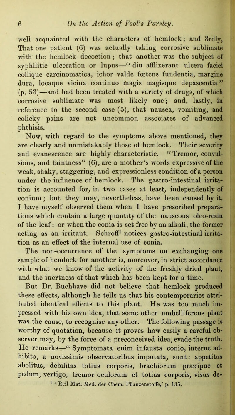 well acquainted with the characters of hemlock; and 3rdly, That one patient (6) was actually taking corrosive sublimate with the hemlock decoction ; that another was the subject of syphilitic ulceration or lupus—“ diu afflixerant ulcera faciei collique carcinomatica, ichor valde fcetens fundentia, margine dura, locaque vicina continuo tnagis magisque depascentia ” (p. 53)—and had been treated with a variety of drugs, of which corrosive sublimate was most likely one; and, lastly, in reference to the second case (5), that nausea, vomiting, and colicky pains are not uncommon associates of advanced phthisis. Now, with regard to the symptoms above mentioned, they are clearly and unmistakably those of hemlock. Their severity and evanescence are highly characteristic. “ Tremor, convul- sions, and faintness” (6), are a mother’s words expressive of the weak, shaky, staggering, and expressionless condition of a person under the influence of hemlock. The gastro-intestinal irrita- tion is accounted for, in two cases at least, independently of conium; but they may, nevertheless, have been caused by it. I have myself observed them when I have prescribed prepara- tions which contain a large quantity of the nauseous oleo-resin of the leaf; or when the conia is set free by an alkali, the former acting as an irritant. Schroff1 notices gastro-intestinal irrita- tion as an effect of the internal use of conia. The non-occurrence of the symptoms on exchanging one sample of hemlock for another is, moreover, in strict accordance with what we know of the activity of the freshly dried plant, and the inertness of that which has been kept for a time. But Dr. Buchhave did not believe that hemlock produced these effects, although he tells us that his contemporaries attri- buted identical effects to this plant. He was too much im- pressed with his own idea, that some other umbelliferous plant was the cause, to recognise any other. The following passage is worthy of quotation, because it proves how easily a careful ob- server may, by the force of a preconceived idea, evade the truth. He remarks—“ Symptomata enim infausta conio, interne ad- hibito, a novissimis observatoribus imputata, sunt: appetitus abolitus, debilitas totius corporis, brachiorum praecipue et pedum, vertigo, tremor oculorum et totius corporis, visus de- 1 ‘ Reil Mat. Med. der Cliem. Pflanzenstoffe,’ p. 135.