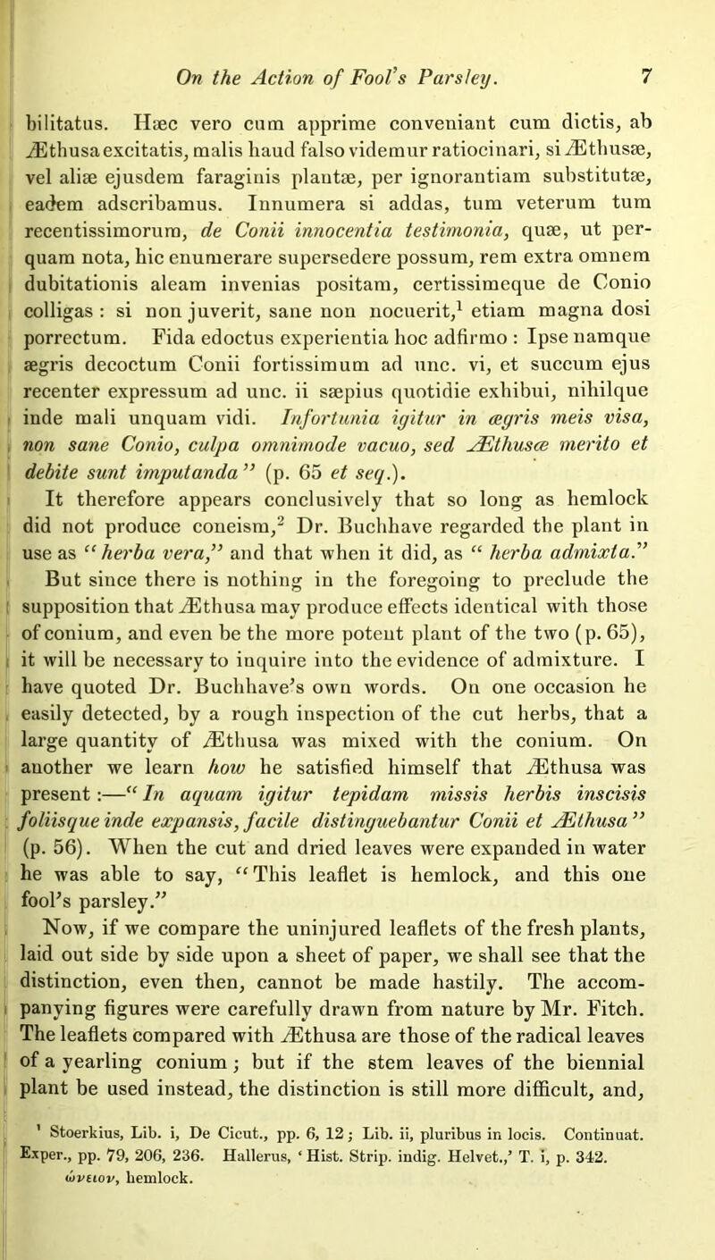 bilitatus. Haec vero cum apprime conveniant cum dictis, ab iEthusaexcitatis, malis baud falso videmur ratiocinari, siiEthusse, vel alise ejusdem faraginis plautse, per ignorantiam substitutae, eadem adscribamus. Innumera si addas, turn veterum turn recentissimorurn, de Conii innocentia testimonia, quae, ut per- quam nota, bic enumerare supersedere possum, rem extra omnem dubitationis aleam invenias positam, certissimeque de Conio colligas : si non juverit, sane non nocuerit,1 etiam magna dosi porrectum. Fida edoctus experientia hoc adfirmo : Ipse namque aegris decoctum Conii fortissimum ad unc. vi, et succum ejus recenter expressum ad unc. ii saepius quotidie exhibui, nihilque inde mali unquam vidi. Infortunia igitur in aegris meis visa, non sane Conio, culpa omnimode vacuo, sed JEthusce merito et debite sunt imputanda ” (p. 65 et seq.). It therefore appears conclusively that so long as hemlock did not produce coneism,2 Dr. Buchbave regarded the plant in use as “ herba vera,” and that when it did, as “ herba admixla.” But since there is nothing in the foregoing to preclude the supposition that JEthusa may produce effects identical with those of conium, and even be the more potent plant of the two (p. 65), it will be necessary to inquire into the evidence of admixture. I have quoted Dr. Buchhave’s own words. On one occasion he easily detected, by a rough inspection of the cut herbs, that a large quantity of yEthusa was mixed with the conium. On another we learn how he satisfied himself that iEthusa was present:—“ In aquam igitur tepidam missis herbis inscisis foliisque inde expansis, facile distinguebantur Conii et JEthusa ” (p. 56). When the cut and dried leaves were expandedin water he was able to say, “ This leaflet is hemlock, and this one fool's parsley. Now, if we compare the uninjured leaflets of the fresh plants, laid out side by side upon a sheet of paper, we shall see that the distinction, even then, cannot be made hastily. The accom- panying figures were carefully drawn from nature by Mr. Fitch. The leaflets compared with iEthusa are those of the radical leaves of a yearling conium; but if the stem leaves of the biennial plant be used instead, the distinction is still more difficult, and, ' Stoerkius, Lib. i, De Cicut., pp. 6, 12; Lib. ii, pluribus in locis. Continuat. Exper., pp. 79, 206, 236. Hallerus, ‘ Hist. Strip, indig. Helvet.,’ T. i, p. 342. wvuov, hemlock.