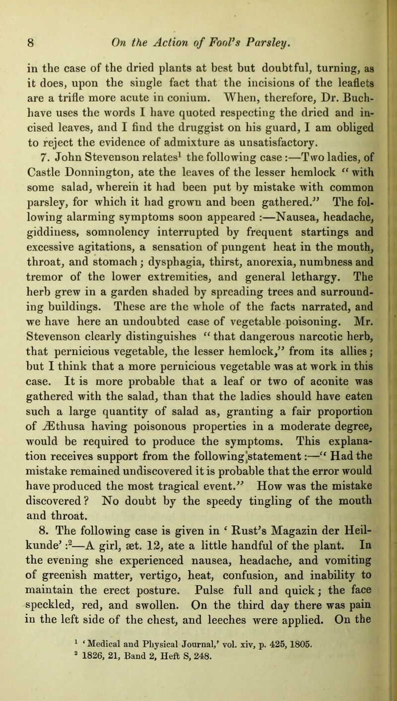 in the case of the dried plants at best but doubtful, turning, as it does, upon the single fact that the incisions of the leaflets are a trifle more acute in conium. When, therefore, Dr. Buch- liave uses the words I have quoted respecting the dried and in- cised leaves, and I find the druggist on his guard, I am obliged to reject the evidence of admixture as unsatisfactory. 7. John Stevenson relates1 the following case :—Two ladies, of Castle Donnington, ate the leaves of the lesser hemlock “ with some salad, wherein it had been put by mistake with common parsley, for which it had grown and been gathered.” The fol- lowing alarming symptoms soon appeared :—Nausea, headache, giddiness, somnolency interrupted by frequent startings and excessive agitations, a sensation of pungent heat in the mouth, throat, and stomach ; dysphagia, thirst, anorexia, numbness and tremor of the lower extremities, and general lethargy. The herb grew in a garden shaded by spreading trees and surround- ing buildings. These are the whole of the facts narrated, and we have here an undoubted case of vegetable poisoning. Mr. Stevenson clearly distinguishes “ that dangerous narcotic herb, that pernicious vegetable, the lesser hemlock,” from its allies; but I think that a more pernicious vegetable was at work in this case. It is more probable that a leaf or two of aconite was gathered with the salad, than that the ladies should have eaten such a large quantity of salad as, granting a fair proportion of iEthusa having poisonous properties in a moderate degree, would be required to produce the symptoms. This explana- tion receives support from the followingjstatement:—“ Had the mistake remained undiscovered it is probable that the error would have produced the most tragical event.” How was the mistake discovered? No doubt by the speedy tingling of the mouth and throat. 8. The following case is given in ‘ Rust's Magazin der Heil- kunde' :2—A girl, set. 12, ate a little handful of the plant. In the evening she experienced nausea, headache, and vomiting of greenish matter, vertigo, heat, confusion, and inability to maintain the erect posture. Pulse full and quick; the face speckled, red, and swollen. On the third day there was pain in the left side of the chest, and leeches were applied. On the 1 ‘ Medical and Physical Journal,’ vol. xiv, p. 425,1805. 2 1826, 21, Band 2, Heft S, 248.