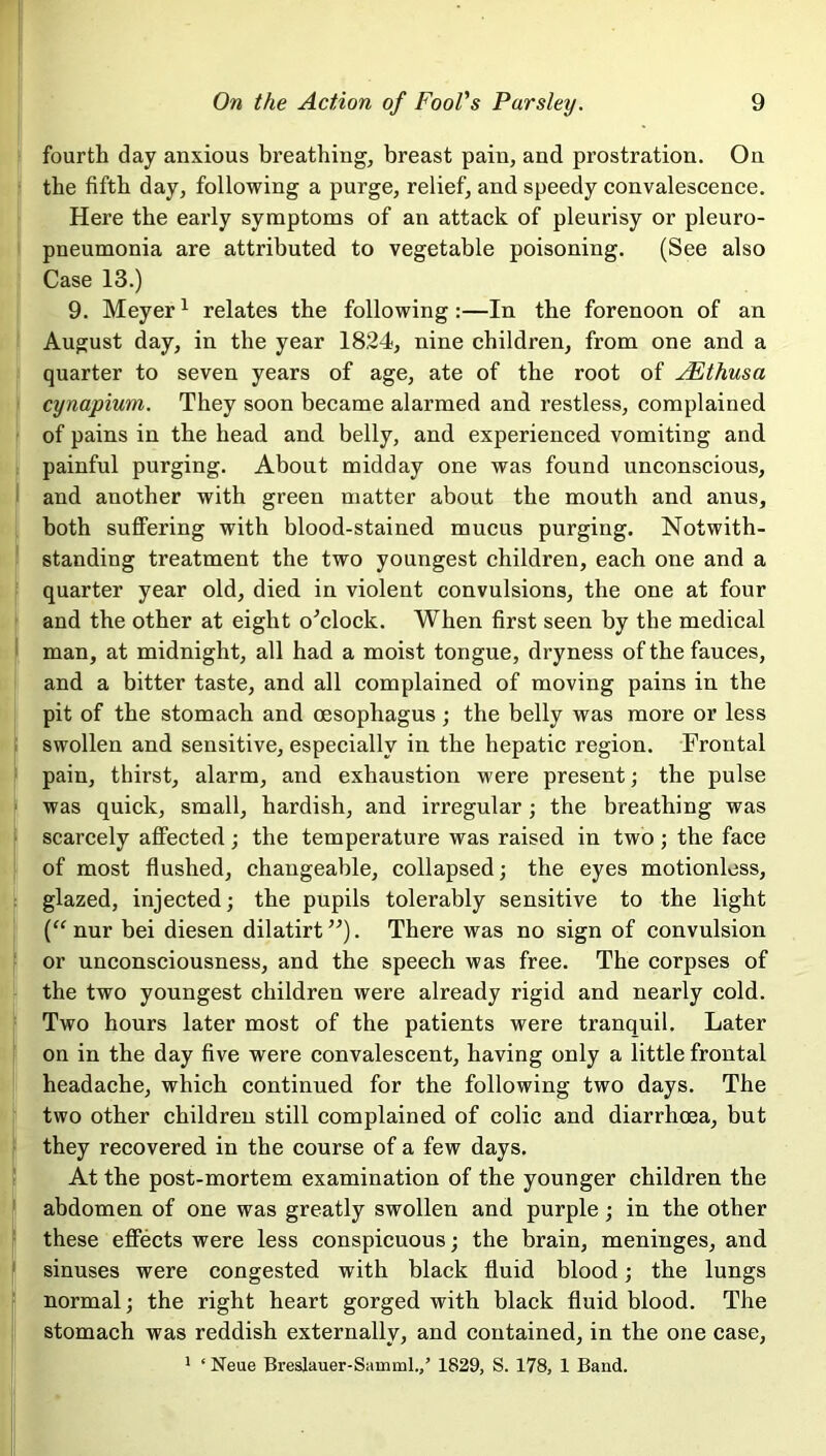 fourth day anxious breathing, breast pain, and prostration. On the fifth day, following a purge, relief, and speedy convalescence. Here the early symptoms of an attack of pleurisy or pleuro- pneumonia are attributed to vegetable poisoning. (See also Case 13.) 9. Meyer1 relates the following :—In the forenoon of an August day, in the year 18.24, nine children, from one and a quarter to seven years of age, ate of the root of JEthusa cynapium. They soon became alarmed and restless, complained of pains in the head and belly, and experienced vomiting and painful purging. About midday one was found unconscious, and another with green matter about the mouth and anus, both suffering with blood-stained mucus purging. Notwith- standing treatment the two youngest children, each one and a quarter year old, died in violent convulsions, the one at four and the other at eight o'clock. When first seen by the medical man, at midnight, all had a moist tongue, dryness of the fauces, and a bitter taste, and all complained of moving pains in the pit of the stomach and oesophagus; the belly was more or less swollen and sensitive, especially in the hepatic region. Frontal pain, thirst, alarm, and exhaustion were present; the pulse was quick, small, hardish, and irregular; the breathing was scarcely affected; the temperature was raised in two ; the face of most flushed, changeable, collapsed; the eyes motionless, glazed, injected; the pupils tolerably sensitive to the light (“ nur bei diesen dilatirt”). There was no sign of convulsion or unconsciousness, and the speech was free. The corpses of the two youngest children were already rigid and nearly cold. Two hours later most of the patients were tranquil. Later on in the day five were convalescent, having only a little frontal headache, which continued for the following two days. The two other children still complained of colic and diarrhma, but they recovered in the course of a few days. At the post-mortem examination of the younger children the abdomen of one was greatly swollen and purple; in the other these effects were less conspicuous; the brain, meninges, and sinuses were congested with black fluid blood; the lungs normal; the right heart gorged with black fluid blood. The stomach was reddish externally, and contained, in the one case, 1 ‘ Neue Breslauer-Samml./ 1829, S. 178, 1 Band.
