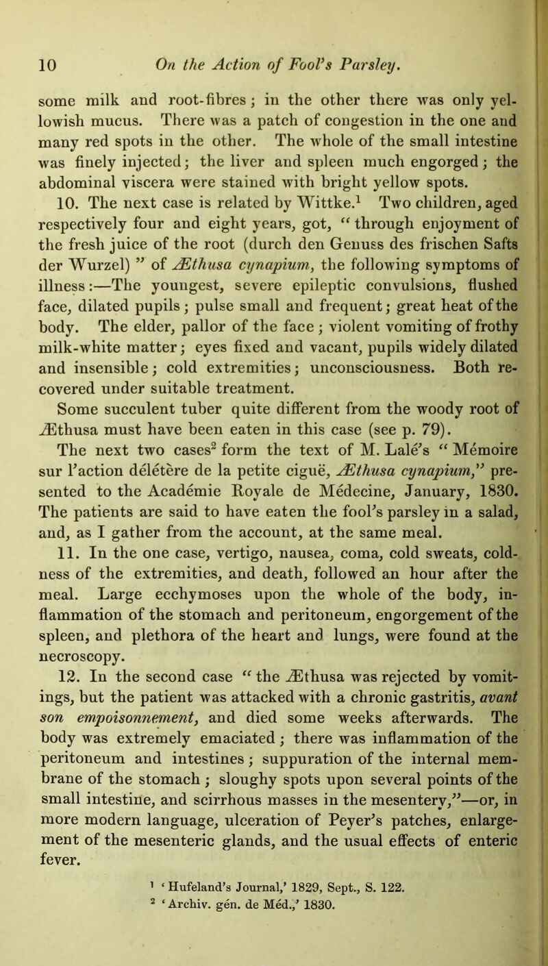 some milk and root-fibres ; in the other there was only yel- lowish mucus. There was a patch of congestion in the one and many red spots in the other. The whole of the small intestine was finely injected; the liver and spleen much engorged; the abdominal viscera were stained with bright yellow spots. 10. The next case is related by Wittke.1 Two children, aged respectively four and eight years, got, “ through enjoyment of the fresh juice of the root (durch den Genuss des frischen Safts der Wurzel) ” of AEthusa cynapium, the following symptoms of illness:—The youngest, severe epileptic convulsions, flushed face, dilated pupils; pulse small and frequent; great heat of the body. The elder, pallor of the face ; violent vomiting of frothy milk-white matter; eyes fixed and vacant, pupils widely dilated and insensible; cold extremities; unconsciousness. Both re- covered under suitable treatment. Some succulent tuber quite different from the woody root of iEthusa must have been eaten in this case (see p. 79). The next two cases2 form the text of M. Lale's “ Memoire sur faction deletere de la petite cigue, AEthusa cynapiumpre- sented to the Academie Royale de Medecine, January, 1830. The patients are said to have eaten the fooTs parsley in a salad, and, as I gather from the account, at the same meal. 11. In the one case, vertigo, nausea, coma, cold sweats, cold- ness of the extremities, and death, followed an hour after the meal. Large ecchymoses upon the whole of the body, in- flammation of the stomach and peritoneum, engorgement of the spleen, and plethora of the heart and lungs, were found at the necroscopy. 12. In the second case “ the iEthusa was rejected by vomit- ings, but the patient was attacked with a chronic gastritis, avant son empoisonnement, and died some weeks afterwards. The body was extremely emaciated ; there was inflammation of the peritoneum and intestines; suppuration of the internal mem- brane of the stomach ; sloughy spots upon several points of the small intestine, and scirrhous masses in the mesentery,”—or, in more modern language, ulceration of Peyer’s patches, enlarge- ment of the mesenteric glands, and the usual effects of enteric fever. ’ ‘ Hufeland’s Journal,’ 1829, Sept., S. 122. 2 ‘ Archiv. gen. de Med.,’ 1830.