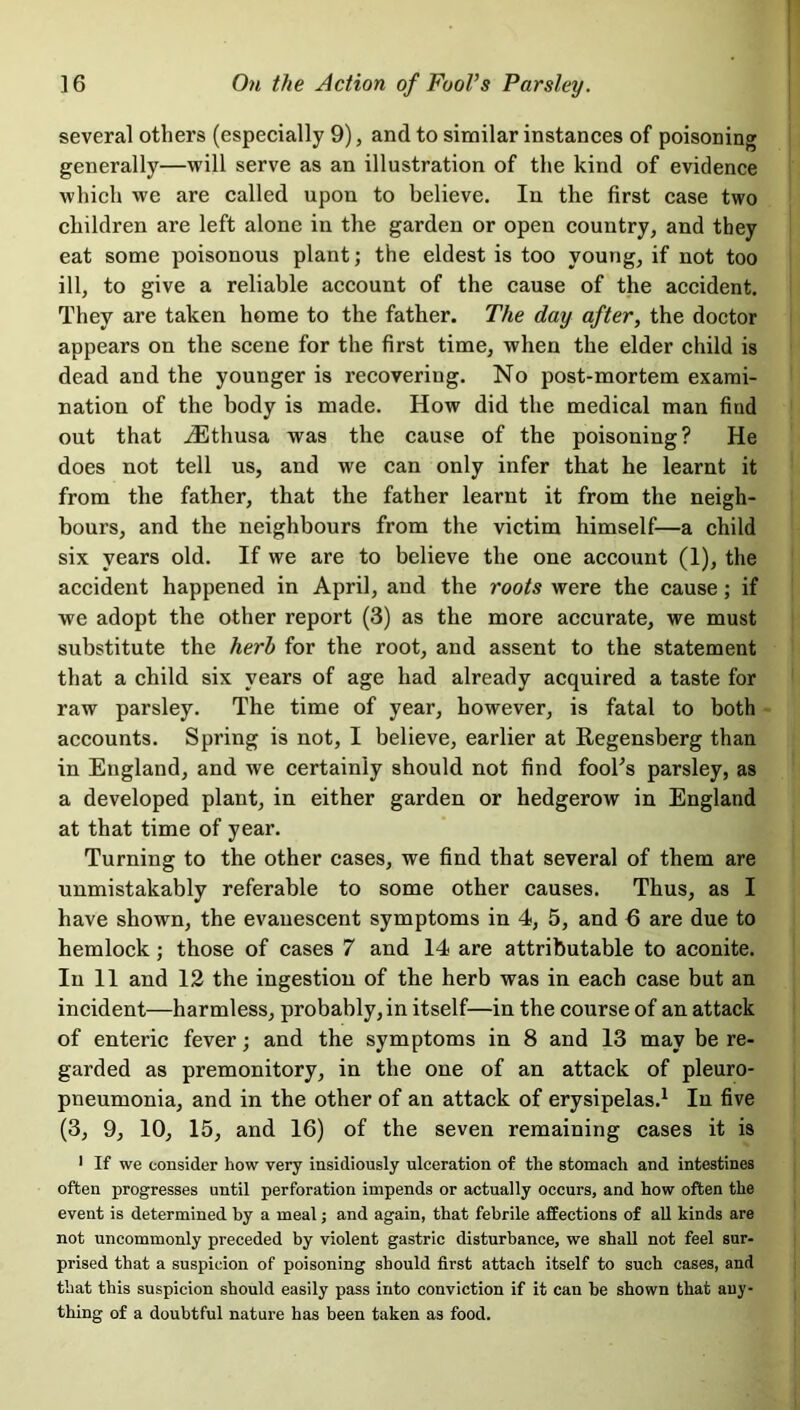 several others (especially 9), and to similar instances of poisoning generally—will serve as an illustration of the kind of evidence which we are called upon to believe. In the first case two children are left alone in the garden or open country, and they eat some poisonous plant; the eldest is too young, if not too ill, to give a reliable account of the cause of the accident. They are taken home to the father. The day after, the doctor appears on the scene for the first time, when the elder child is dead and the younger is recovering. No post-mortem exami- nation of the body is made. How did the medical man find out that iEthusa was the cause of the poisoning? He does not tell us, and we can only infer that he learnt it from the father, that the father learnt it from the neigh- bours, and the neighbours from the victim himself—a child six years old. If we are to believe the one account (1), the accident happened in April, and the roots were the cause; if we adopt the other report (3) as the more accurate, we must substitute the herb for the root, and assent to the statement that a child six years of age had already acquired a taste for raw parsley. The time of year, however, is fatal to both accounts. Spring is not, I believe, earlier at Regensberg than in England, and we certainly should not find fool's parsley, as a developed plant, in either garden or hedgerow in England at that time of year. Turning to the other cases, we find that several of them are unmistakably referable to some other causes. Thus, as I have shown, the evauescent symptoms in 4, 5, and 6 are due to hemlock; those of cases 7 and 14 are attributable to aconite. In 11 and 12 the ingestion of the herb was in each case but an incident—harmless, probably, in itself—in the course of an attack of enteric fever; and the symptoms in 8 and 13 may be re- garded as premonitory, in the one of an attack of pleuro- pneumonia, and in the other of an attack of erysipelas.1 In five (3, 9, 10, 15, and 16) of the seven remaining cases it is 1 If we consider how very insidiously ulceration of the stomach and intestines often progresses until perforation impends or actually occurs, and how often the event is determined by a meal; and again, that febrile affections of all kinds are not uncommonly preceded by violent gastric disturbance, we shall not feel sur- prised that a suspicion of poisoning should first attach itself to such cases, and that this suspicion should easily pass into conviction if it can be shown that any- thing of a doubtful nature has been taken as food.
