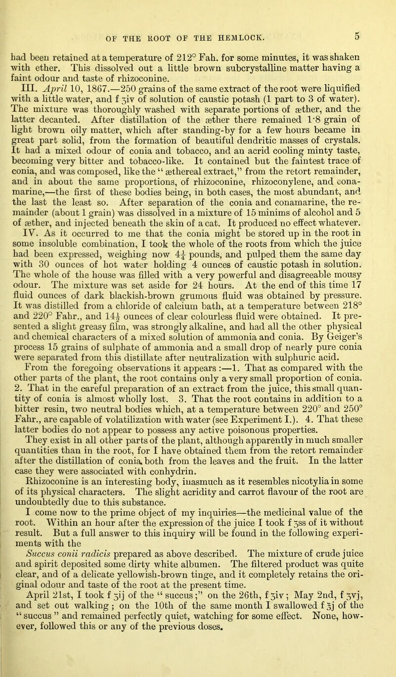 had been retained at a temperature of 212° Fall, for some minutes, it was shaken with ether. This dissolved out a little brown subcrystalline matter having a faint odour and taste of rhizoconine. III. April 10, 1867.—250 grains of the same extract of the root were liquified with a little water, and f 5iv of solution of caustic potash (1 part to 3 of water). The mixture was thoroughly washed with separate portions of rether, and the latter decanted. After distillation of the aether there remained T8 grain of light brown oily matter, which after standing-by for a few hours became in great part solid, from the formation of beautiful dendritic masses of crystals. It had a mixed odour of conia and tobacco, and an acrid cooling minty taste, becoming very bitter and tobacco-like. It contained but the faintest trace of conia, and was composed, like the “ sethereal extract,” from the retort remainder, and in about the same proportions, of rhizoconine, rliizoconylene, and cona- marine,—the first of these bodies being, in both cases, the most abundant, and the last the least so. After separation of the conia and conamarine, the re- mainder (about 1 grain) was dissolved in a mixture of 15 minims of alcohol and 5 of aether, and injected beneath the skin of a cat. It produced no effect whatever. IV”. As it occurred to me that the conia might be stored up in the root in some insoluble combination, I took the whole of the roots from which the juice had been expressed, weighing now 4^ pounds, and pulped them the same day with 30 ounces of hot water holding 4 ounces of caustic potash in solution. The whole of the house was filled with a very powerful and disagreeable mousy odour. The mixture was set aside for 24 hours. At the end of this time 17 fluid ounces of dark blackish-brown grumous fluid was obtained by pressure. It was distilled from a chloride of calcium bath, at a temperature between 218° and 220° Fahr., and 14^ ounces of clear colourless fluid were obtained. It pre- sented a slight greasy film, was strongly alkaline, and had all the other physical and chemical characters of a mixed solution of ammonia and conia. By Geiger’s process 15 grains of sulphate of ammonia and a small drop of nearly pure conia were separated from this distillate after neutralization with sulphuric acid. From the foregoing observations it appears :—1. That as compared with the other parts of the plant, the root contains only a very small proportion of conia. 2. That in the careful preparation of an extract from the juice, this small quan- tity of conia is almost wholly lost. 3. That the root contains in addition to a bitter resin, two neutral bodies which, at a temperature between 220° and 250° Fahr., are capable of volatilization with water (see Experiment I.). 4. That these latter bodies do not appear to possess any active poisonous properties. They exist in all other parts of the plant, although apparently in much smaller quantities than in the root, for I have obtained them from the retort remainder after the distillation of conia, both from the leaves and the fruit. In the latter case they were associated with conhydrin. Rhizoconine is an interesting body, inasmuch as it resembles nicotylia in some of its physical characters. The slight acridity and carrot flavour of the root are undoubtedly due to this substance. I come now to the prime object of my inquiries—the medicinal value of the root. Within an hour after the expression of the juice I took f 5ss of it without result. But a full answer to this inquiry will be found in the following experi- ments with the Succus conii radicis prepared as above described. The mixture of crude juice and spirit deposited some dirty white albumen. The filtered product was quite clear, and of a delicate yellowish-brown tinge, and it completely retains the ori- ginal odour and taste of the root at the present time. April 21st, I took f jij of the “ succuson the 26th, f jiv; May 2nd, f 5vj, and set out walking ; on the 10th of the same month I swallowed f 5j of the “ succus ” and remained perfectly quiet, watching for some effect. None, how- ever, followed this or any of the previous doses.