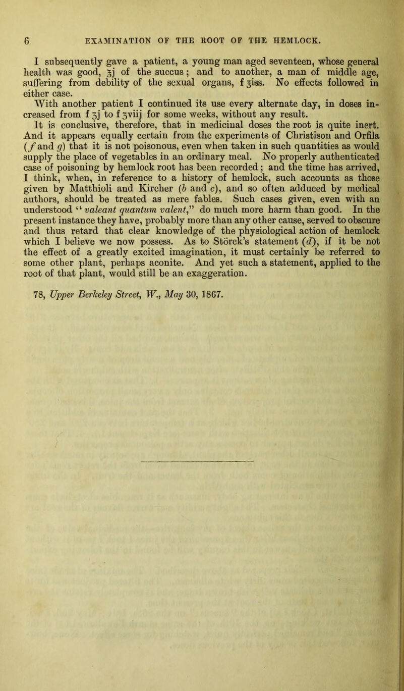 I subsequently gave a patient, a young man aged seventeen, whose general health was good, 5j of the succus; and to another, a man of middle age, suffering from debility of the sexual organs, f jiss. No effects followed in either case. With another patient I continued its use every alternate day, in doses in- creased from f 3j to f 5viij for some weeks, without any result. It is conclusive, therefore, that in medicinal doses the root is quite inert. And it appears equally certain from the experiments of Christison and Orfila (/and g) that it is not poisonous, even when taken in such quantities as would supply the place of vegetables in an ordinary meal. No properly authenticated case of poisoning by hemlock root has been recorded; and the time has arrived, I think, when, in reference to a history of hemlock, such accounts as those given by Matthioli and Kircher (b and c), and so often adduced by medical authors, should be treated as mere fables. Such cases given, even with an understood “ valeant quantum valent,” do much more harm than good. In the present instance they have, probably more than any other cause, served to obscure and thus retard that clear knowledge of the physiological action of hemlock which I believe we now possess. As to Storck’s statement (d), if it be not the effect of a greatly excited imagination, it must certainly be referred to some other plant, perhaps aconite. And yet such a statement, applied to the root of that plant, would still be an exaggeration. 78, Upper Berkeley Street, W., May 30, 1867.