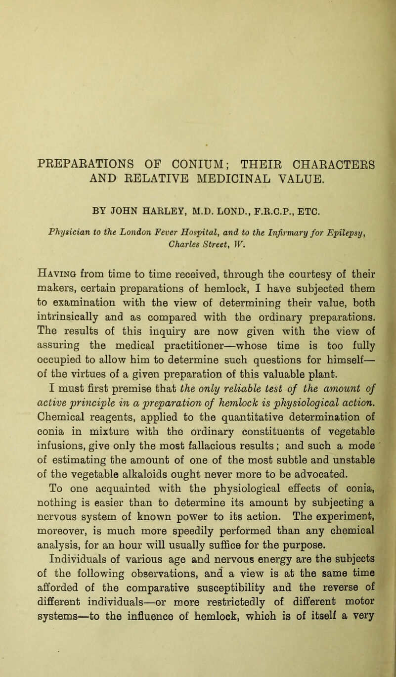 PREPARATIONS OF OONIUM; THEIR CHARACTERS AND RELATIVE MEDICINAL VALUE. BY JOHN HARLEY, M.D. LOND., F.R.C.P., ETC. Physician to the London Fever Hospital, and to the Infirmary for Epilepsy, Charles Street, IF. Having from time to time received, through the courtesy of their makers, certain preparations of hemlock, I have subjected them to examination with the view of determining their value, both intrinsically and as compared with the ordinary preparations. The results of this inquiry are now given with the view of assuring the medical practitioner—whose time is too fully occupied to allow him to determine such questions for himself— of the virtues of a given preparation of this valuable plant. I must first premise that the only reliable test of the amount of active principle in a preparation of hemlock is physiological action. Chemical reagents, applied to the quantitative determination of conia in mixture with the ordinary constituents of vegetable infusions, give only the most fallacious results ; and such a mode of estimating the amount of one of the most subtle and unstable of the vegetable alkaloids ought never more to be advocated. To one acquainted with the physiological effects of conia, nothing is easier than to determine its amount by subjecting a nervous system of known power to its action. The experiment, moreover, is much more speedily performed than any chemical analysis, for an hour will usually suffice for the purpose. Individuals of various age and nervous energy are the subjects of the following observations, and a view is at the same time afforded of the comparative susceptibility and the reverse of different individuals—or more restrictedly of different motor systems—to the influence of hemlock, which is of itself a very