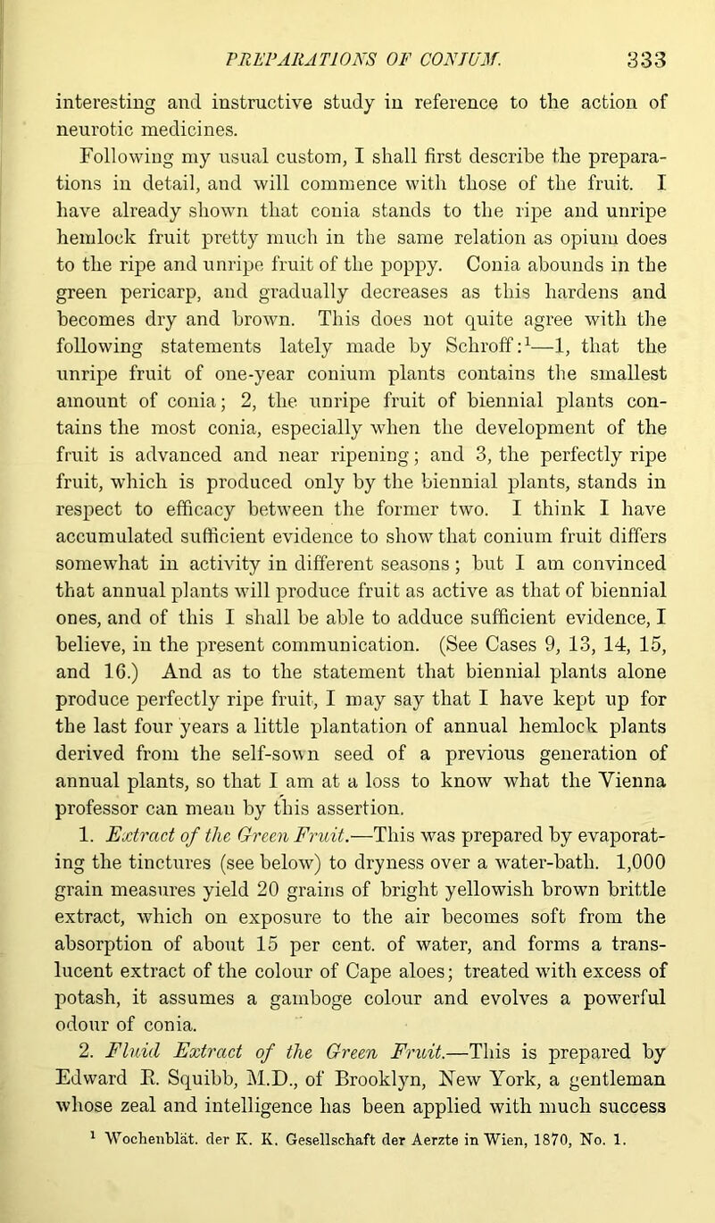 interesting and instructive study in reference to the action of neurotic medicines. Following my usual custom, I shall first describe the prepara- tions in detail, and will commence with those of the fruit. I have already shown that conia stands to the ripe and unripe hemlock fruit pretty much in the same relation as opium does to the ripe and unripe fruit of the poppy. Conia abounds in the green pericarp, and gradually decreases as this hardens and becomes dry and brown. This does not quite agree with the following statements lately made by Schroff:1—1, that the unripe fruit of one-year conium plants contains the smallest amount of conia; 2, the unripe fruit of biennial plants con- tains the most conia, especially when the development of the fruit is advanced and near ripening; and 3, the perfectly ripe fruit, which is produced only by the biennial plants, stands in respect to efficacy between the former two. I think I have accumulated sufficient evidence to show that conium fruit differs somewhat in activity in different seasons; but I am convinced that annual plants will produce fruit as active as that of biennial ones, and of this I shall be able to adduce sufficient evidence, I believe, in the present communication. (See Cases 9, 13, 14, 15, and 16.) And as to the statement that biennial plants alone produce perfectly ripe fruit, I may say that I have kept up for the last four years a little plantation of annual hemlock plants derived from the self-sown seed of a previous generation of annual plants, so that I am at a loss to know what the Vienna professor can meau by this assertion. 1. Extract of the Green Fruit.—This was prepared by evaporat- ing the tinctures (see below) to dryness over a water-bath. 1,000 grain measures yield 20 grains of bright yellowish browm brittle extract, which on exposure to the air becomes soft from the absorption of about 15 per cent, of water, and forms a trans- lucent extract of the colour of Cape aloes; treated with excess of potash, it assumes a gamboge colour and evolves a powerful odour of conia. 2. Fluid Extract of the Green Fruit.—This is prepared by Edward E. Squibb, M.D., of Brooklyn, New York, a gentleman whose zeal and intelligence has been applied with much success 1 Wochenblat. der K. K. Gesellschaft der Aerzte in Wien, 1870, No. 1.