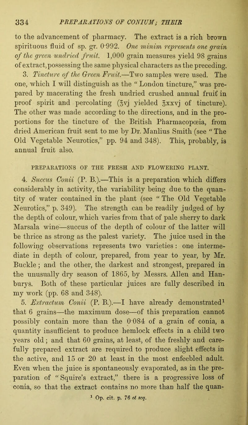 to the advancement of pharmacy. The extract is a rich brown spirituous fluid of sp. gr. 0992. One minim represents one grain of the green undried fruit. 1,000 grain measures yield 98 grains of extract,possessing the same physical characters as the preceding. 3. Tincture of the Green Fruit.—Two samples were used. The one, which I will distinguish as the “London tincture,” was pre- pared by macerating the fresh undried crushed annual fruit' in proof spirit and percolating (§vj yielded gxxvj of tincture). The other was made according to the directions, and in the pro- portions for the tincture of the British Pharmacopoeia, from dried American fruit sent to me by Dr. Manlius Smith (see “ The Old Vegetable Neurotics,” pp. 94 and 348). This, probably, is annual fruit also. PREPARATIONS OF THE FRESH AND FLOWERING PLANT. 4. Succus Conii (P. B.).—This is a preparation which differs considerably in activity, the variability being due to the quan- tity of water contained in the plant (see “ The Old Vegetable Neurotics,” p. 349). The strength can be readily judged of by the depth of colour, which varies from that of pale sherry to dark Marsala wine—succus of the depth of colour of the latter will be thrice as strong as the palest variety. The juice used in the following observations represents two varieties : one interme- diate in depth of colour, prepared, from year to year, by Mr. Buckle; and the other, the darkest and strongest, prepared in the unusually dry season of 1865, by Messrs. Allen and Han- burys. Both of these particular juices are fully described in my work (pp. 68 and 348). 5. jExtraction Conii (P. B.).—I have already demonstrated1 that 6 grains—the maximum dose—of this preparation cannot possibly contain more than the 0 084 of a grain of conia, a quantity insufficient to produce hemlock effects in a child two years old; and that 60 grains, at least, of the freshly and care- fully prepared extract are required to produce slight effects in the active, and 15 or 20 at least in the most enfeebled adult. Even when the juice is spontaneously evaporated, as in the pre- paration of “ Squire’s extract,” there is a progressive loss of conia, so that the extract contains no more than half the quan- 1 Op. cit. p. 76 et scq.