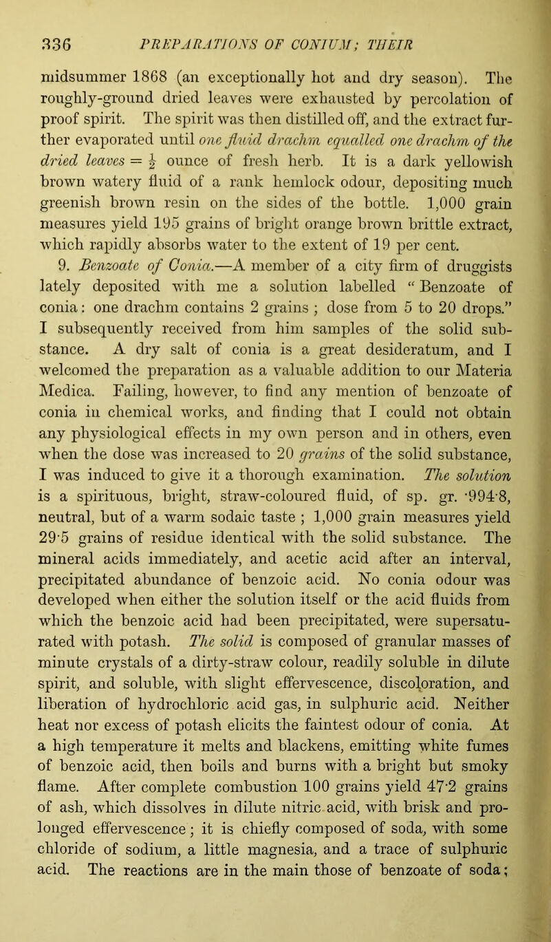 midsummer 1868 (an exceptionally hot and dry season). The roughly-ground dried leaves were exhausted by percolation of proof spirit. The spirit was then distilled off, and the extract fur- ther evaporated until one fluid drachm equalled one drachm of the dried leaves — £ ounce of fresh herb. It is a dark yellowish brown watery fluid of a rank hemlock odour, depositing much greenish brown resin on the sides of the bottle. 1,000 grain measures yield 195 grains of brig]it orange brown brittle extract, which rapidly absorbs water to the extent of 19 per cent. 9. Benzoate of Gonia.—A member of a city firm of druggists lately deposited with me a solution labelled “ Benzoate of conia: one drachm contains 2 grains ; dose from 5 to 20 drops.” I subsequently received from him samples of the solid sub- stance. A dry salt of conia is a great desideratum, and I welcomed the preparation as a valuable addition to our Materia Medica. Failing, however, to find any mention of benzoate of conia in chemical works, and finding that I could not obtain any physiological effects in my own person and in others, even •when the dose was increased to 20 grains of the solid substance, I was induced to give it a thorough examination. The solution is a spirituous, bright, straw-coloured fluid, of sp. gr. 'OOFS, neutral, but of a warm sodaic taste ; 1,000 grain measures yield 29'5 grains of residue identical with the solid substance. The mineral acids immediately, and acetic acid after an interval, precipitated abundance of benzoic acid. No conia odour was developed when either the solution itself or the acid fluids from which the benzoic acid had been precipitated, were supersatu- rated with potash. The solid is composed of granular masses of minute crystals of a dirty-straw colour, readily soluble in dilute spirit, and soluble, with slight effervescence, discoloration, and liberation of hydrochloric acid gas, in sulphuric acid. Neither heat nor excess of potash elicits the faintest odour of conia. At a high temperature it melts and blackens, emitting white fumes of benzoic acid, then boils and burns with a bright but smoky flame. After complete combustion 100 grains yield 47‘2 grains of ash, which dissolves in dilute nitric acid, with brisk and pro- longed effervescence; it is chiefly composed of soda, with some chloride of sodium, a little magnesia, and a trace of sulphuric acid. The reactions are in the main those of benzoate of soda;