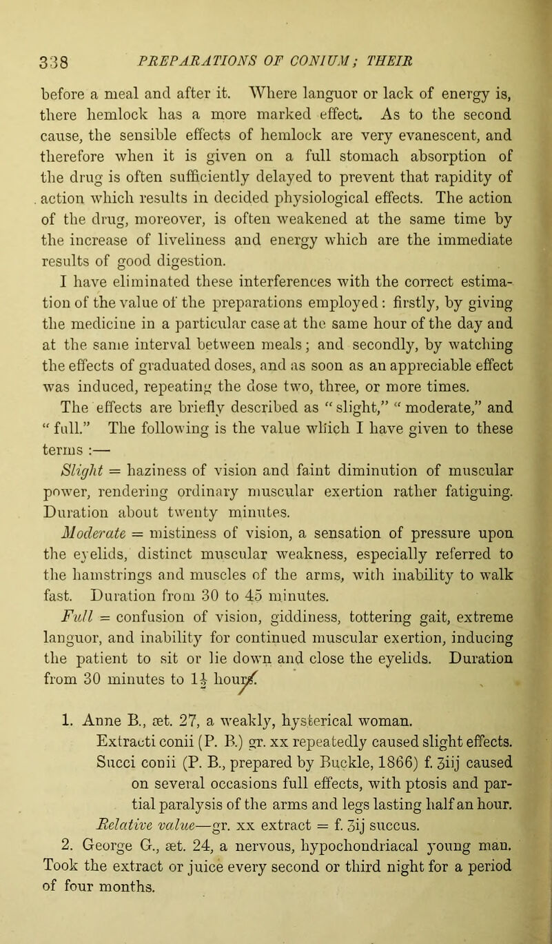 before a meal and after it. Where languor or lack of energy is, there hemlock has a more marked effect. As to the second cause, the sensible effects of hemlock are very evanescent, and therefore when it is given on a full stomach absorption of the drug is often sufficiently delayed to prevent that rapidity of action which results in decided physiological effects. The action of the drug, moreover, is often weakened at the same time by the increase of liveliness and energy which are the immediate results of good digestion. I have eliminated these interferences with the correct estima- tion of the value of the preparations employed: firstly, by giving the medicine in a particular case at the same hour of the day and at the same interval between meals; and secondly, by watching the effects of graduated doses, and as soon as an appreciable effect was induced, repeating the dose two, three, or more times. The effects are briefly described as “slight,” “moderate,” and “ full.” The following is the value wliich I have given to these terms :— Slight = haziness of vision and faint diminution of muscular power, rendering ordinary muscular exertion rather fatiguing. Duration about twenty minutes. Moderate = mistiness of vision, a sensation of pressure upon the eyelids, distinct muscular weakness, especially referred to the hamstrings and muscles of the arms, with inability to walk fast. Duration from 30 to 45 minutes. Full = confusion of vision, giddiness, tottering gait, extreme languor, and inability for continued muscular exertion, inducing the patient to sit or lie down and close the eyelids. Duration from 30 minutes to 14 houyf. 1. Anne B., aet. 27, a weakly, hysterical woman. Extracti conii (P. P>.) gr. xx repeatedly caused slight effects. Succi conii (P. B., prepared by Buckle, 1866) f. 3iij caused on several occasions full effects, with ptosis and par- tial paralysis of the arms and legs lasting half an hour. Relative value—gr. xx extract = f. 3ij succus. 2. George G., set. 24, a nervous, hypochondriacal young man. Took the extract or juice every second or third night for a period of four months.