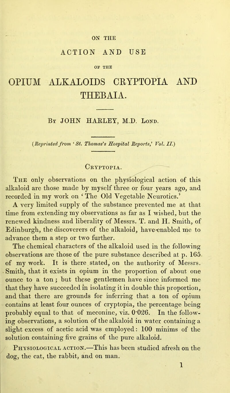 ON THE ACTION AND USE or THE OPIUM ALKALOIDS CKYPTOPIA AND THEBAIA. By JOHN HARLEY, M.D. Bond. (Reprinted from ‘ St. Thomas’s Hospital Reports,’ Vol. II.) Cryptopia. The only observations on the physiological action of this alkaloid are those made by myself three or four years ago, and recorded in my work on £ The Old Vegetable Neurotics.’ A very limited supply of the substance prevented me at that time from extending my observations as far as I wished, but the renewed kindness and liberality of Messrs. T. and H. Smith, of Edinburgh, the discoverers of the alkaloid, have-enabled me to advance them a step or two further. The chemical characters of the alkaloid used in the following observations are those of the pure substance described at p. 165 of my work. It is there stated, on the authority of Messrs. Smith, that it exists in opium in the proportion of about one ounce to a ton; but these gentlemen have since informed me that they have succeeded in isolating it in double this proportion, and that there are grounds for inferring that a ton of opium contains at least four ounces of cryptopia, the percentage being probably equal to that of meconine, viz. 0026. In the follow- ing observations, a solution of the alkaloid in water containing a slight excess of acetic acid was employed: 100 minims of the solution containing five grains of the pure alkaloid. Physiological action.—This has been studied afresh on the dog, the cat, the rabbit, and on man.