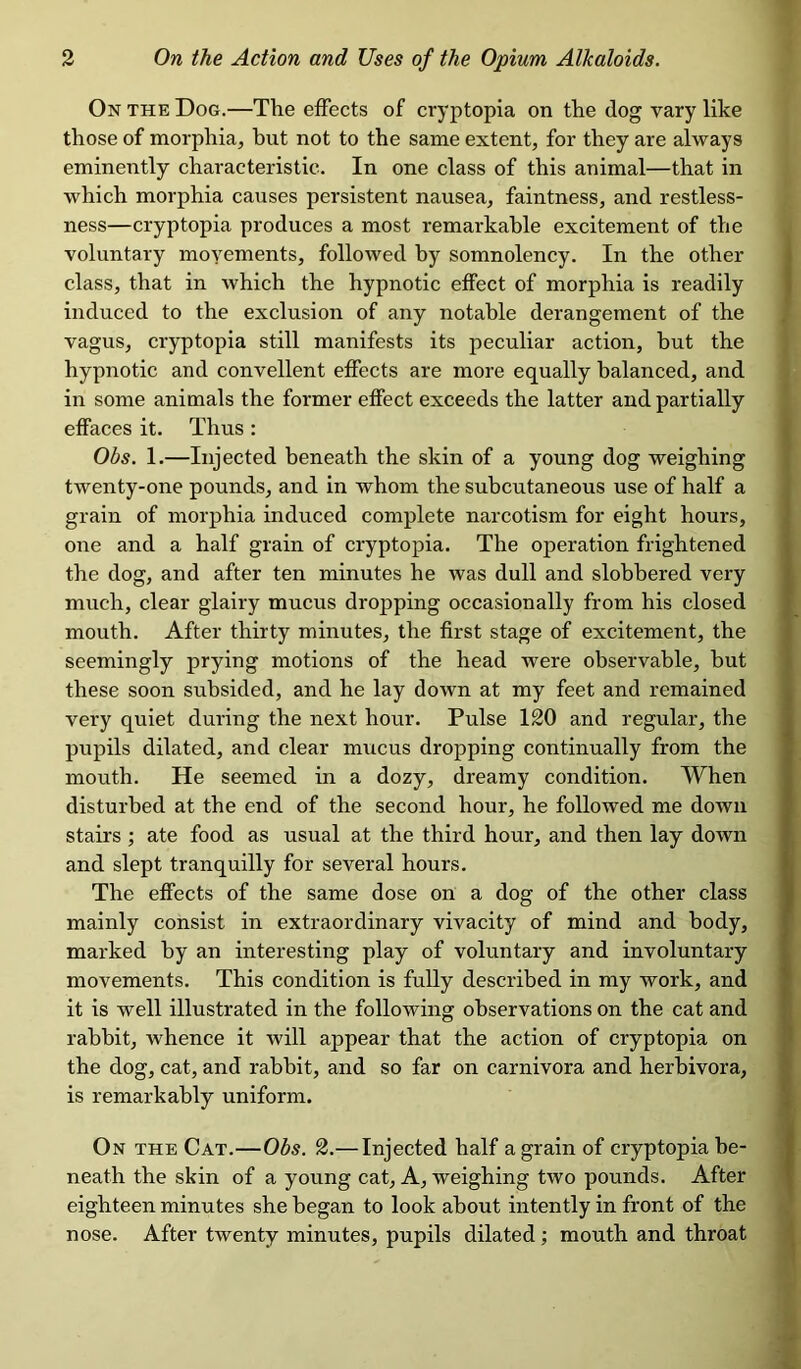 On the Dog.—The effects of cryptopia on the dog vary like those of morphia, but not to the same extent, for they are always eminently characteristic. In one class of this animal—that in which morphia causes persistent nausea, faintness, and restless- ness—cryptopia produces a most remarkable excitement of the voluntary moyements, followed by somnolency. In the other class, that in which the hypnotic effect of morphia is readily induced to the exclusion of any notable derangement of the vagus, cryptopia still manifests its peculiar action, but the hypnotic and convellent effects are more equally balanced, and in some animals the former effect exceeds the latter and partially effaces it. Thus : Obs. 1.—Injected beneath the skin of a young dog weighing twenty-one pounds, and in whom the subcutaneous use of half a grain of morphia induced complete narcotism for eight hours, one and a half grain of cryptopia. The operation frightened the dog, and after ten minutes he was dull and slobbered very much, clear glairy mucus dropping occasionally from his closed mouth. After thirty minutes, the first stage of excitement, the seemingly prying motions of the head were observable, but these soon subsided, and he lay down at my feet and remained very quiet during the next hour. Pulse 120 and regular, the pupils dilated, and clear mucus dropping continually from the mouth. He seemed in a dozy, dreamy condition. When disturbed at the end of the second hour, he followed me down stairs; ate food as usual at the third hour, and then lay down and slept tranquilly for several hours. The effects of the same dose on a dog of the other class mainly consist in extraordinary vivacity of mind and body, marked by an interesting play of voluntary and involuntary movements. This condition is fully described in my work, and it is well illustrated in the following observations on the cat and rabbit, whence it will appear that the action of cryptopia on the dog, cat, and rabbit, and so far on carnivora and herbivora, is remarkably uniform. On the Cat.—Obs. 2.— Injected half a grain of cryptopia be- neath the skin of a young cat, A, weighing two pounds. After eighteen minutes she began to look about intently in front of the nose. After twenty minutes, pupils dilated; mouth and throat