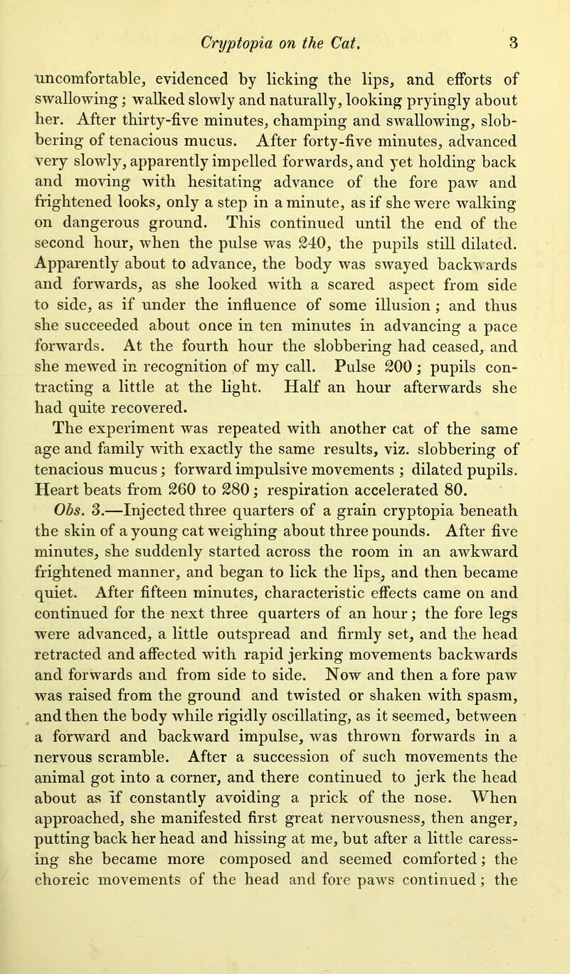 uncomfortable, evidenced by licking the lips, and efforts of swallowing; walked slowly and naturally, looking pryingly about her. After thirty-five minutes, champing and swallowing, slob- bering of tenacious mucus. After forty-five minutes, advanced very slowly, apparently impelled forwards, and yet holding back and moving with hesitating advance of the fore paw and frightened looks, only a step in a minute, as if she were walking on dangerous ground. This continued until the end of the second hour, when the pulse was 240, the pupils still dilated. Apparently about to advance, the body was swayed backwards and forwards, as she looked with a scared aspect from side to side, as if under the influence of some illusion; and thus she succeeded about once in ten minutes in advancing a pace forwards. At the fourth hour the slobbering had ceased, and she mewed in recognition of my call. Pulse 200 ; pupils con- tracting a little at the light. Half an hour afterwards she had quite recovered. The experiment was repeated with another cat of the same age and family with exactly the same results, viz. slobbering of tenacious mucus; forward impulsive movements ; dilated pupils. Heart beats from 260 to 280; respiration accelerated 80. Ohs. 3.—Injected three quarters of a grain cryptopia beneath the skin of a young cat weighing about three pounds. After five minutes, she suddenly started across the room in an awkward frightened manner, and began to lick the lips, and then became quiet. After fifteen minutes, characteristic effects came on and continued for the next three quarters of an hour; the fore legs were advanced, a little outspread and firmly set, and the head retracted and affected with rapid jerking movements backwards and forwards and from side to side. Now and then a fore paw was raised from the ground and twisted or shaken with spasm, and then the body while rigidly oscillating, as it seemed, between a forward and backward impulse, was thrown forwards in a nervous scramble. After a succession of such movements the animal got into a corner, and there continued to jerk the head about as if constantly avoiding a prick of the nose. When approached, she manifested first great nervousness, then anger, putting back her head and hissing at me, but after a little caress- ing she became more composed and seemed comforted; the choreic movements of the head and fore paws continued; the
