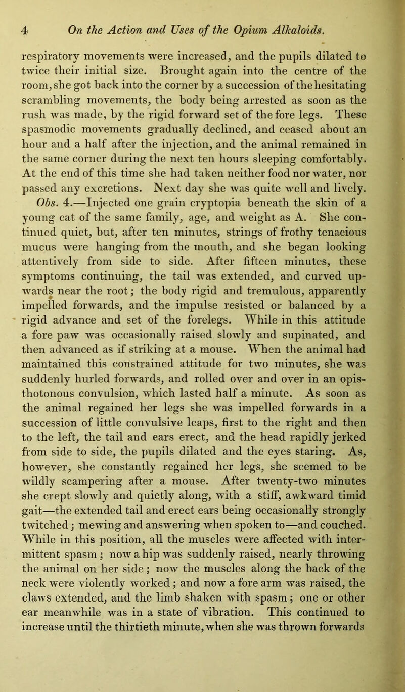 respiratory movements were increased, and the pupils dilated, to twice their initial size. Brought again into the centre of the room, she got back into the corner by a succession of the hesitating scrambling movements, the body being arrested as soon as the rush was made, by the rigid forward set of the fore legs. These spasmodic movements gradually declined, and ceased about an hour and a half after the injection, and the animal remained in the same corner during the next ten hours sleeping comfortably. At the end of this time she had taken neither food nor water, nor passed any excretions. Next day she was quite well and lively. Ohs. 4.—Injected one grain cryptopia beneath the skin of a young cat of the same family, age, and weight as A. She con- tinued quiet, but, after ten minutes, strings of frothy tenacious mucus were hanging from the mouth, and she began looking attentively from side to side. After fifteen minutes, these symptoms continuing, the tail was extended, and curved up- wards near the root; the body rigid and tremulous, apparently impelled forwards, and the impulse resisted or balanced by a rigid advance and set of the forelegs. While in this attitude a fore paw was occasionally raised slowly and supinated, and then advanced as if striking at a mouse. When the animal had maintained this constrained attitude for two minutes, she was suddenly hurled forwards, and rolled over and over in an opis- thotonous convulsion, which lasted half a minute. As soon as the animal regained her legs she was impelled forwards in a succession of little convulsive leaps, first to the right and then to the left, the tail and ears erect, and the head rapidly jerked from side to side, the pupils dilated and the eyes staring. As, however, she constantly regained her legs, she seemed to be wildly scampering after a mouse. After twenty-two minutes she crept slowly and quietly along, with a stiff, awkward timid gait—the extended tail and erect ears being occasionally strongly twitched; mewing and answering Avhen spoken to—and couched. While in this position, all the muscles were affected with inter- mittent spasm; now a hip was suddenly raised, nearly throwing the animal on her side; now the muscles along the back of the neck were violently worked; and now a fore arm was raised, the claws extended, and the limb shaken with spasm; one or other ear meanwhile was in a state of vibration. This continued to increase until the thirtieth minute, when she was thrown forwards