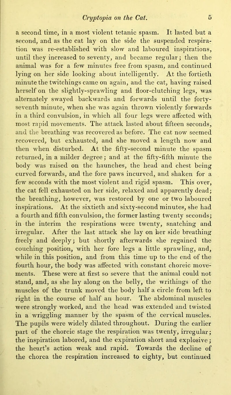 a second time, in a most violent tetanic spasm. It lasted but a second, and as the cat lay on the side the suspended respira- tion was re-established with slow and laboured inspirations, until they increased to seventy, and became regular; then the animal was for a few minutes free from spasm, and continued lying on her side looking about intelligently. At the fortieth minute the twitchings came on again, and the cat, having raised herself on the slightly-sprawling and floor-clutching legs, was alternately swayed backwards and forwards until the forty- seventh minute, when she was again thrown violently forwards in a third convulsion, in which all four legs were affected with most rapid movements. The attack lasted about fifteen seconds, and the breathing was recovered as before. The cat now seemed recovered, but exhausted, and she moved a length now and then when disturbed. At the fifty-second minute the spasm returned, in a milder degree; and at the fifty-fifth minute the body was raised on the haunches, the head and chest being curved forwards, and the fore paws incurved, and shaken for a few seconds with the most violent and rigid spasm. This over, the cat fell exhausted on her side, relaxed and apparently dead; the breathing, however, was restored by one or two laboured inspirations. At the sixtieth and sixty-second minutes, she had a fourth and fifth convulsion, the former lasting twenty seconds; in the interim the respirations were twenty, snatching and irregular. After the last attack she lay on her side breathing freely and deeply; but shortly afterwards she regained the couching position, with her fore legs a little sprawling, and, while in this position, and from this time up to the end of the fourth hour, the body was affected with constant choreic move- ments. These were at first so severe that the animal could not stand, and, as she lay along on the belly, the writhings of the muscles of the trunk moved the body half a circle from left to right in the course of half an hour. The abdominal muscles were strongly worked, and the head was extended and twisted in a wriggling manner by the spasm of the cervical muscles. The pupils were widely dilated throughout. During the earlier part of the choreic stage the respiration was twenty, irregular; the inspiration labored, and the expiration short and explosive; the heart’s action weak and rapid. Towards the decline of the chorea the respiration increased to eighty, but continued