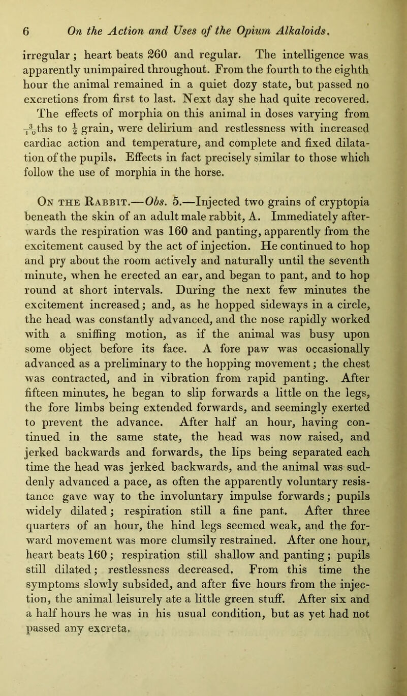 irregular ; heart beats 260 and regular. The intelligence was apparently unimpaired throughout. From the fourth to the eighth hour the animal remained in a quiet dozy state, but passed no excretions from first to last. Next day she had quite recovered. The effects of morphia on this animal in doses varying from ~ths to ^ grain, were delirium and restlessness Avith increased cardiac action and temperature, and complete and fixed dilata- tion of the pupils. Effects in fact precisely similar to those which follow the use of morphia in the horse. On the Rabbit.—Obs. 5.—Injected two grains of cryptopia beneath the skin of an adult male rabbit, A. Immediately after- wards the respiration was 160 and panting, apparently from the excitement caused by the act of injection. He continued to hop and pry about the room actively and naturally until the seventh minute, Avhen he erected an ear, and began to pant, and to hop round at short intervals. During the next few minutes the excitement increased; and, as he hopped sideways in a circle, the head was constantly advanced, and the nose rapidly worked with a sniffing motion, as if the animal was busy upon some object before its face. A fore paw was occasionally advanced as a preliminary to the hopping movement; the chest was contracted, and in vibration from rapid panting. After fifteen minutes, he began to slip forwards a little on the legs, the fore limbs being extended forwards, and seemingly exerted to prevent the advance. After half an hour, having con- tinued in the same state, the head was now raised, and jerked backwards and forwards, the lips being separated each time the head Avas jerked backwards, and the animal was sud- denly advanced a pace, as often the apparently voluntary resis- tance gave way to the involuntary impulse forwards; pupils Avidely dilated; respiration still a fine pant. After three quarters of an hour, the hind legs seemed Aveak, and the for- ward movement Avas more clumsily restrained. After one hour, heart beats 160 ; respiration still shalloAV and panting; pupils still dilated; restlessness decreased. From this time the symptoms sloAvly subsided, and after five hours from the injec- tion, the animal leisurely ate a little green stuff. After six and a half hours he was in his usual condition, but as yet had not passed any excreta.