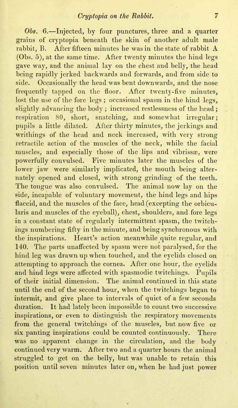 Obs. 6.—Injected, by four punctures, three and a quarter grains of cryptopia beneath the skin of another adult male rabbit, B. After fifteen minutes be was in the state of rabbit A (Obs. 5), at the same time. After twenty minutes the hind legs gave way, and the animal lay on the chest and belly, the head being rapidly jerked backwards and forwards, and from side to side. Occasionally the head was bent downwards, and the nose frequently tapped on the floor. After twenty-five minutes, lost the use of the fore legs ; occasional spasm in the hind legs, slightly advancing the body ; increased restlessness of the head; respiration 80, short, snatching, and somewhat irregular; pupils a little dilated. After thirty minutes, the jerkings and writhings of the head and neck increased, with very strong retractile action of the muscles of the neck, while the facial muscles, and especially those of the lips and vibrissae, were powerfully convulsed. Five minutes later the muscles of the lower jaw were similarly implicated, the mouth being alter- nately opened and closed, with strong grinding of the teeth. The tongue was also convulsed. The animal now lay on the side, incapable of voluntary movement, the hind legs and hips flaccid, and the muscles of the face, head (excepting the orbicu- laris and muscles of the eyeball), chest, shoulders, and fore legs in a constant state of regularly intermittent spasm, the twitch- ings numbering fifty in the minute, and being synchronous with the inspirations. Heart’s action meanwhile quite regular, and 140. The parts unaffected by spasm were not paralysed, for the hind leg was drawn up when touched, and the eyelids closed on attempting to approach the cornea. After one hour, the eyelids and hind legs were affected with spasmodic twitchings. Pupils of their initial dimension. The animal continued in this state until the end of the second hour, when the twitchings began to intermit, and give place to intervals of quiet of a few seconds duration. It had lately been impossible to count two successive inspirations, or even to distinguish the respiratory movements from the general twitchings of the muscles, but now five or six panting inspirations could be counted continuously. There was no apparent change in the circulation, and the body continued very warm. After two and a quarter hours the animal struggled to get on the belly, but was unable to retain this position until seven minutes later on, when he had just power