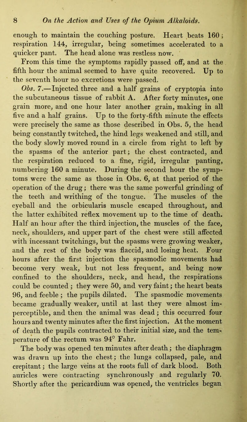 enough to maintain the couching posture. Heart beats 160 ; respiration 144, irregular, being sometimes accelerated to a quicker pant. The head alone was restless now. From this time the symptoms rapidly passed off, and at the fifth hour the animal seemed to have quite recovered. Up to the seventh hour no excretions were passed. Obs. 7.—Injected three and a half grains of cryptopia into the subcutaneous tissue of rabbit A. After forty minutes, one grain more, and one hour later another grain, making in all five and a half grains. Up to the forty-fifth minute the effects were precisely the same as those described in Obs. 5, the head being constantly twitched, the hind legs weakened and still, and the body slowly moved round in a circle from right to left by the spasms of the anterior part; the chest contracted, and the respiration reduced to a fine, rigid, irregular panting, numbering 160 a minute. During the second hour the symp- toms were the same as those in Obs. 6, at that period of the operation of the drug; there was the same powerful grinding of the teeth and writhing of the tongue. The muscles of the eyeball and the orbicularis muscle escaped throughout, and the latter exhibited reflex movement up to the time of death. Half an hour after the third injection, the muscles of the face, neck, shoulders, and upper part of the chest were still affected with incessant twitchings, but the spasms were growing weaker, and the rest of the body was flaccid, and losing heat. Four hours after the first injection the spasmodic movements had become very weak, but not less frequent, and being now confined to the shoulders, neck, and head, the respirations could be counted ; they were 50, and very faint; the heart beats 96, and feeble ; the pupils dilated. The spasmodic movements became gradually weaker, until at last they were almost im- perceptible, and then the animal was dead; this occurred four hours and twenty minutes after the first injection. At the moment of death the pupils contracted to their initial size, and the tem- perature of the rectum was 94° Fahr. The body was opened ten minutes after death; the diaphragm was drawn up into the chest; the lungs collapsed, pale, and crepitant; the large veins at the roots full of dark blood. Both auricles were contracting synchronously and regularly TO. Shortly after the pericardium was opened, the ventricles began