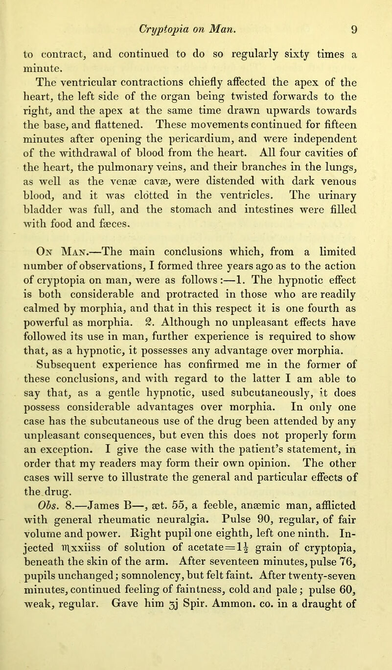 to contract, and continued to do so regularly sixty times a minute. The ventricular contractions chiefly affected the apex of the heart, the left side of the organ being twisted forwards to the right, and the apex at the same time drawn upwards towards the base, and flattened. These movements continued for fifteen minutes after opening the pericardium, and were independent of the withdrawal of blood from the heart. All four cavities of the heart, the pulmonary veins, and their branches in the lungs, as well as the venae cavse, were distended with dark venous blood, and it was clotted in the ventricles. The urinary bladder was full, and the stomach and intestines were filled with food and faeces. On Man.—The main conclusions which, from a limited number of observations, I formed three years ago as to the action of cryptopia on man, were as follows:—1. The hypnotic effect is both considerable and protracted in those who are readily calmed by morphia, and that in this respect it is one fourth as powerful as morphia. 2. Although no unpleasant effects have followed its use in man, further experience is required to show that, as a hypnotic, it possesses any advantage over morphia. Subsequent experience has confirmed me in the former of these conclusions, and with regard to the latter I am able to say that, as a gentle hypnotic, used subcutaneously, it does possess considerable advantages over morphia. In only one case has the subcutaneous use of the drug been attended by any unpleasant consequences, but even this does not properly form an exception. I give the case with the patient’s statement, in order that my readers may form their own opinion. The other cases will serve to illustrate the general and particular effects of the drug. Obs. 8.—James B—, set. 55, a feeble, anaemic man, afflicted with general rheumatic neuralgia. Pulse 90, regular, of fair volume and power. Bight pupil one eighth, left one ninth. In- jected irixxiiss of solution of acetate = 1| grain of cryptopia, beneath the skin of the arm. After seventeen minutes, pulse 76, pupils unchanged; somnolency, but felt faint. After twenty-seven minutes, continued feeling of faintness, cold and pale; pulse 60, weak, regular. Gave him jj Spir. Ammon, co. in a draught of