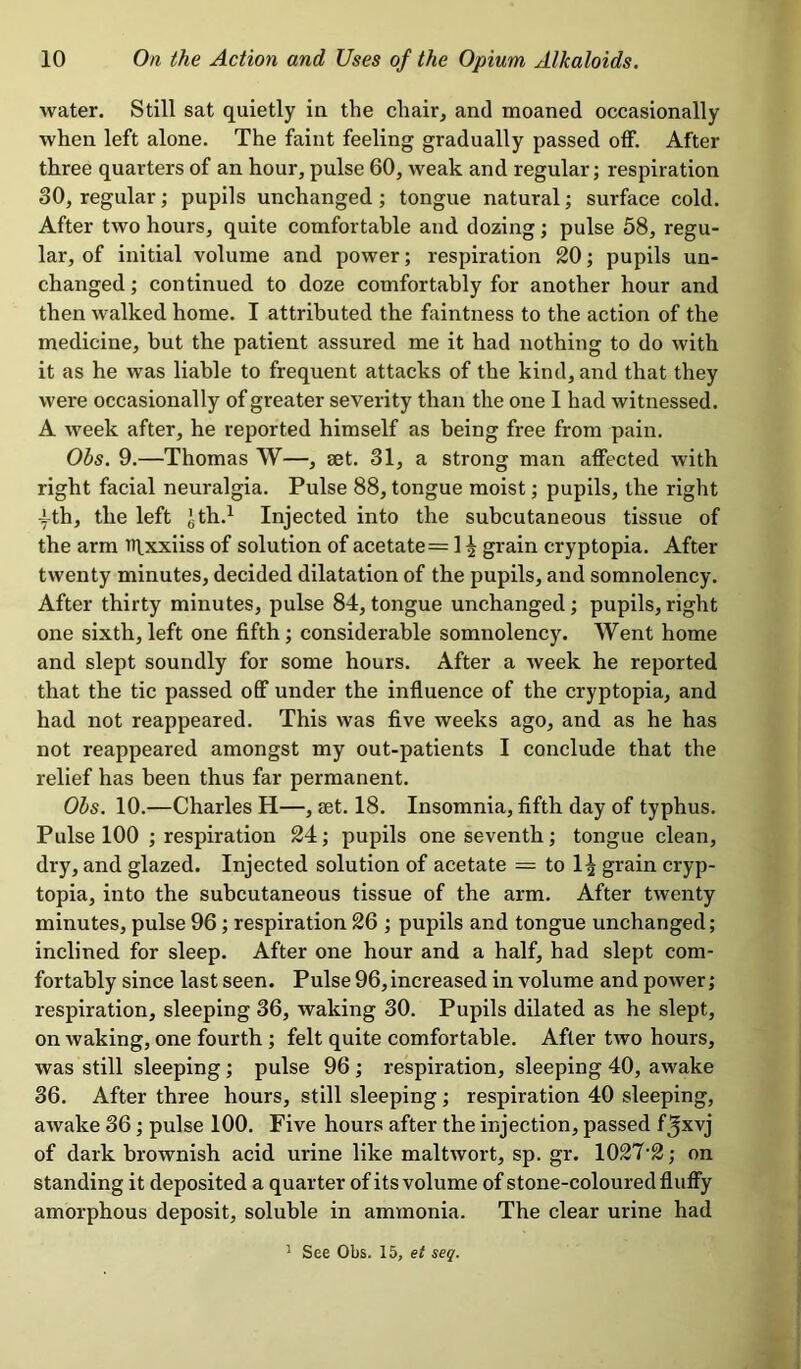 water. Still sat quietly in the chair, and moaned occasionally when left alone. The faint feeling gradually passed off. After three quarters of an hour, pulse 60, weak and regular; respiration 30, regular; pupils unchanged; tongue natural; surface cold. After two hours, quite comfortable and dozing; pulse 58, regu- lar, of initial volume and power; respiration 20; pupils un- changed ; continued to doze comfortably for another hour and then walked home. I attributed the faintness to the action of the medicine, but the patient assured me it had nothing to do with it as he was liable to frequent attacks of the kind, and that they were occasionally of greater severity than the one I had witnessed. A week after, he reported himself as being free from pain. Obs. 9.—Thomas W—, set. 31, a strong man affected with right facial neuralgia. Pulse 88, tongue moist; pupils, the right •fth, the left Jth.1 Injected into the subcutaneous tissue of the arm iqxxiiss of solution of acetate = 1 ^ grain cryptopia. After twenty minutes, decided dilatation of the pupils, and somnolency. After thirty minutes, pulse 84, tongue unchanged; pupils,right one sixth, left one fifth; considerable somnolency. Went home and slept soundly for some hours. After a week he reported that the tic passed off under the influence of the cryptopia, and had not reappeared. This was five weeks ago, and as he has not reappeared amongst my out-patients I conclude that the relief has been thus far permanent. Obs. 10.—Charles H—, set. 18. Insomnia, fifth day of typhus. Pulse 100 ; respiration 24; pupils one seventh; tongue clean, dry, and glazed. Injected solution of acetate — to 1^ grain cryp- topia, into the subcutaneous tissue of the arm. After twenty minutes, pulse 96; respiration 26 ; pupils and tongue unchanged; inclined for sleep. After one hour and a half, had slept com- fortably since last seen. Pulse 96, increased in volume and power; respiration, sleeping 36, waking 30. Pupils dilated as he slept, on waking, one fourth ; felt quite comfortable. After two hours, was still sleeping ; pulse 96 ; respiration, sleeping 40, awake 36. After three hours, still sleeping ; respiration 40 sleeping, awake 36 ; pulse 100. Five hours after the injection, passed f^xvj of dark brownish acid urine like maltwort, sp. gr. 1027‘2; on standing it deposited a quarter of its volume of stone-coloured fluffy amorphous deposit, soluble in ammonia. The clear urine had 1 See Obs. 15, et seq.