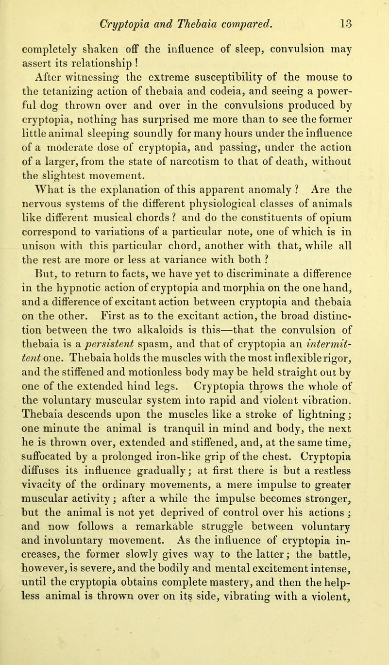 completely shaken off the influence of sleep, convulsion may assert its relationship ! After witnessing the extreme susceptibility of the mouse to the tetanizing action of thebaia and codeia, and seeing a power- ful dog thrown over and over in the convulsions produced by cryptopia, nothing has surprised me more than to see the former little animal sleeping soundly for many hours under the influence of a moderate dose of cryptopia, and passing, under the action of a larger, from the state of narcotism to that of death, without the slightest movement. What is the explanation of this apparent anomaly ? Are the nervous systems of the different physiological classes of animals like different musical chords ? and do the constituents of opium correspond to variations of a particular note, one of which is in unison with this particular chord, another with that, while all the rest are more or less at variance with both ? But, to return to facts, we have yet to discriminate a difference in the hypnotic action of cryptopia and morphia on the one hand, and a difference of excitant action between cryptopia and thebaia on the other. First as to the excitant action, the broad distinc- tion between the two alkaloids is this—that the convulsion of thebaia is a persistent spasm, and that of cryptopia an intermit- tent one. Thebaia holds the muscles with the most inflexible rigor, and the stiffened and motionless body may be held straight out by one of the extended hind legs. Cryptopia throws the whole of the voluntary muscular system into rapid and violent vibration. Thebaia descends upon the muscles like a stroke of lightning; one minute the animal is tranquil in mind and body, the next he is thrown over, extended and stiffened, and, at the same time, suffocated by a prolonged iron-like grip of the chest. Cryptopia diffuses its influence gradually; at first there is but a restless vivacity of the ordinary movements, a mere impulse to greater muscular activity; after a while the impulse becomes stronger, but the animal is not yet deprived of control over his actions ; and now follows a remarkable struggle between voluntary and involuntary movement. As the influence of cryptopia in- creases, the former slowly gives way to the latter; the battle, however, is severe, and the bodily and mental excitement intense, until the cryptopia obtains complete mastery, and then the help- less animal is thrown over on its side, vibrating with a violent.