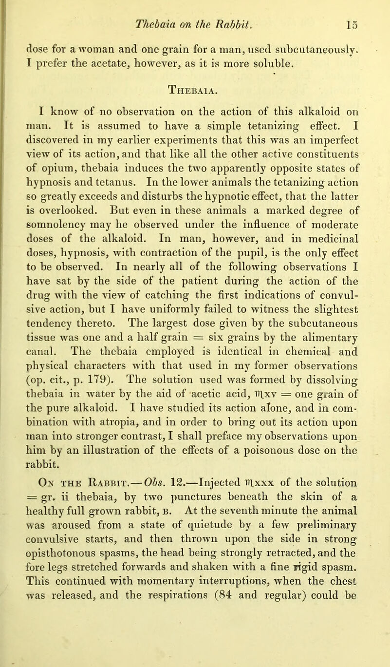 dose for a woman and one grain for a man, used subcutaneously. I prefer the acetate, however, as it is more soluble. Thebaia. I know of no observation on the action of this alkaloid on man. It is assumed to have a simple tetanizing effect. I discovered in my earlier experiments that this was an imperfect view of its action, and that like all the other active constituents of opium, thebaia induces the two apparently opposite states of hypnosis and tetanus. In the lower animals the tetanizing action so greatly exceeds and disturbs the hypnotic effect, that the latter is overlooked. But even in these animals a marked degree of somnolency may he observed under the influence of moderate doses of the alkaloid. In man, however, and in medicinal doses, hypnosis, with contraction of the pupil, is the only effect to be observed. In nearly all of the following observations I have sat by the side of the patient during the action of the drug with the view of catching the first indications of convul- sive action, but I have uniformly failed to witness the slightest tendency thereto. The largest dose given by the subcutaneous tissue was one and a half grain = six grains by the alimentary canal. The thebaia employed is identical in chemical and physical characters with that used in my former observations (op. cit., p. 179). The solution used was formed by dissolving thebaia in water by the aid of acetic acid, utxv = one grain of the pure alkaloid. I have studied its action alone, and in com- bination with atropia, and in order to bring out its action upon man into stronger contrast, I shall preface my observations upon him by an illustration of the effects of a poisonous dose on the rabbit. On the Rabbit.— Obs. 12.—Injected iqxxx of the solution = gr. ii thebaia, by two punctures beneath the skin of a healthy full grown rabbit, b. At the seventh minute the animal was aroused from a state of quietude by a few preliminary convulsive starts, and then thrown upon the side in strong opisthotonous spasms, the head being strongly retracted, and the fore legs stretched forwards and shaken with a fine rigid spasm. This continued with momentary interruptions, when the chest was released, and the respirations (84 and regular) could be