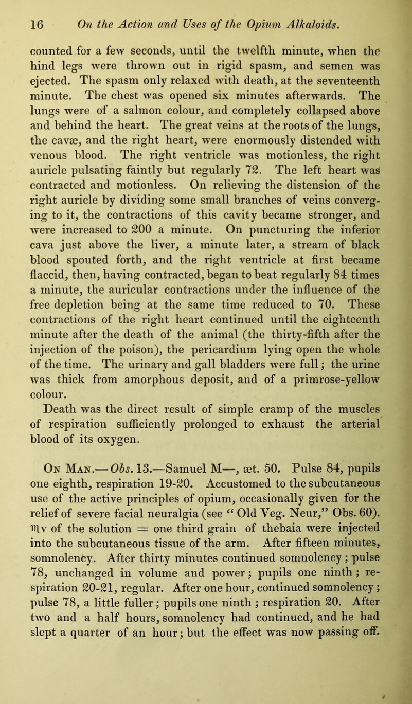 counted for a few seconds, until the twelfth minute, when the hind legs were thrown out in rigid spasm, and semen was ejected. The spasm only relaxed with death, at the seventeenth minute. The chest was opened six minutes afterwards. The lungs were of a salmon colour, and completely collapsed above and behind the heart. The great veins at the roots of the lungs, the cavae, and the right heart, were enormously distended with venous blood. The right ventricle was motionless, the right auricle pulsating faintly but regularly 72. The left heart was contracted and motionless. On relieving the distension of the right auricle by dividing some small branches of veins converg- ing to it, the contractions of this cavity became stronger, and were increased to 200 a minute. On puncturing the inferior cava just above the liver, a minute later, a stream of black blood spouted forth, and the right ventricle at first became flaccid, then, having contracted, began to beat regularly 84 times a minute, the auricular contractions under the influence of the free depletion being at the same time reduced to 70. These contractions of the right heart continued until the eighteenth minute after the death of the animal (the thirty-fifth after the injection of the poison), the pericardium lying open the whole of the time. The urinary and gall bladders were full; the urine was thick from amorphous deposit, and of a primrose-yellow colour. Death was the direct result of simple cramp of the muscles of respiration sufficiently prolonged to exhaust the arterial blood of its oxygen. On Man.— Ohs. 13.—Samuel M—, set. 50. Pulse 84, pupils one eighth, respiration 19-20. Accustomed to the subcutaneous use of the active principles of opium, occasionally given for the relief of severe facial neuralgia (see “ Old Veg. Neur,” Obs. 60). iflv of the solution = one third grain of thebaia were injected into the subcutaneous tissue of the arm. After fifteen minutes, somnolency. After thirty minutes continued somnolency ; pulse 78, unchanged in volume and power; pupils one ninth; re- spiration 20-21, regular. After one hour, continued somnolency ; pulse 78, a little fuller; pupils one ninth ; respiration 20. After two and a half hours, somnolency had continued, and he had slept a quarter of an hour; but the effect was now passing off.