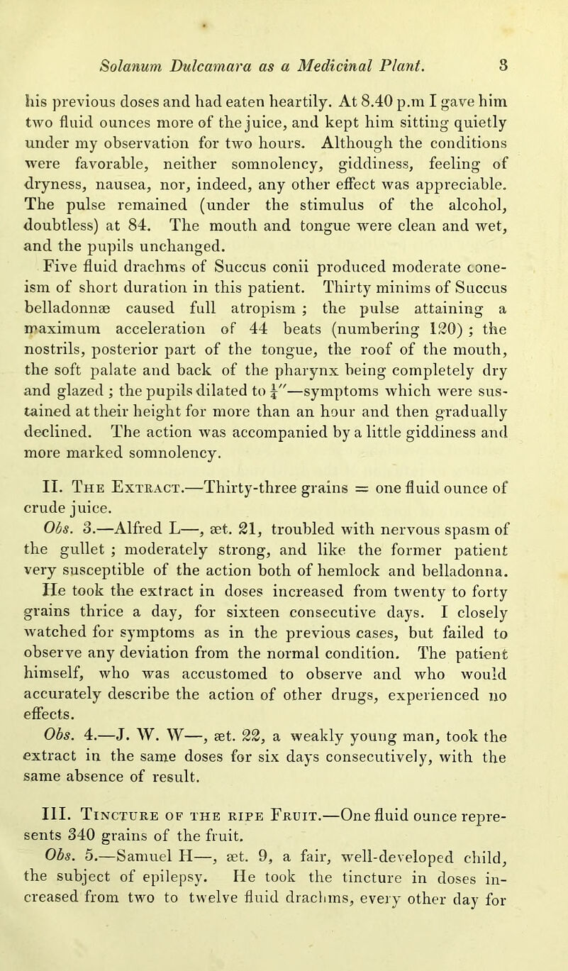 his previous doses and had eaten heartily. At 8.40 p.ra I gave him two fluid ounces more of the juice, and kept him sitting quietly under my observation for two hours. Although the conditions were favorable, neither somnolency, giddiness, feeling of dryness, nausea, nor, indeed, any other effect was appreciable. The pulse remained (under the stimulus of the alcohol, doubtless) at 84. The mouth and tongue were clean and wet, and the pupils unchanged. Five fluid drachms of Succus conii produced moderate cone- ism of short duration in this patient. Thirty minims of Succus belladonnge caused full atropism ; the pulse attaining a maximum acceleration of 44 beats (numbering 120) ; the nostrils, posterior part of the tongue, the roof of the mouth, the soft palate and back of the pharynx being completely dry and glazed ; the pupils dilated to x—symptoms which were sus- tained at their height for more than an hour and then gradually declined. The action was accompanied by a little giddiness and more marked somnolency. II. The Extract.—Thirty-three grains = one fluid ounce of crude juice. Ohs. 8.—Alfred L—, set. 21, troubled with nervous spasm of the gullet ; moderately strong, and like the former patient very susceptible of the action both of hemlock and belladonna. He took the extract in doses increased from twenty to forty grains thrice a day, for sixteen consecutive days. I closely watched for symptoms as in the previous cases, but failed to observe any deviation from the normal condition. The patient himself, who was accustomed to observe and who would accurately describe the action of other drugs, experienced no effects. Ohs. 4.—J. W. W—, £et. 22, a weakly young man, took the extract in the same doses for six days consecutively, with the same absence of result. III. Tincture of the ripe Fruit.—One fluid ounce repre- sents 340 grains of the fruit. Ohs. 5.—Samuel PI—, get. 9, a fair, well-developed child, the subject of epilepsy. He took the tincture in doses in- creased from two to twelve fluid dracluns, every other day for