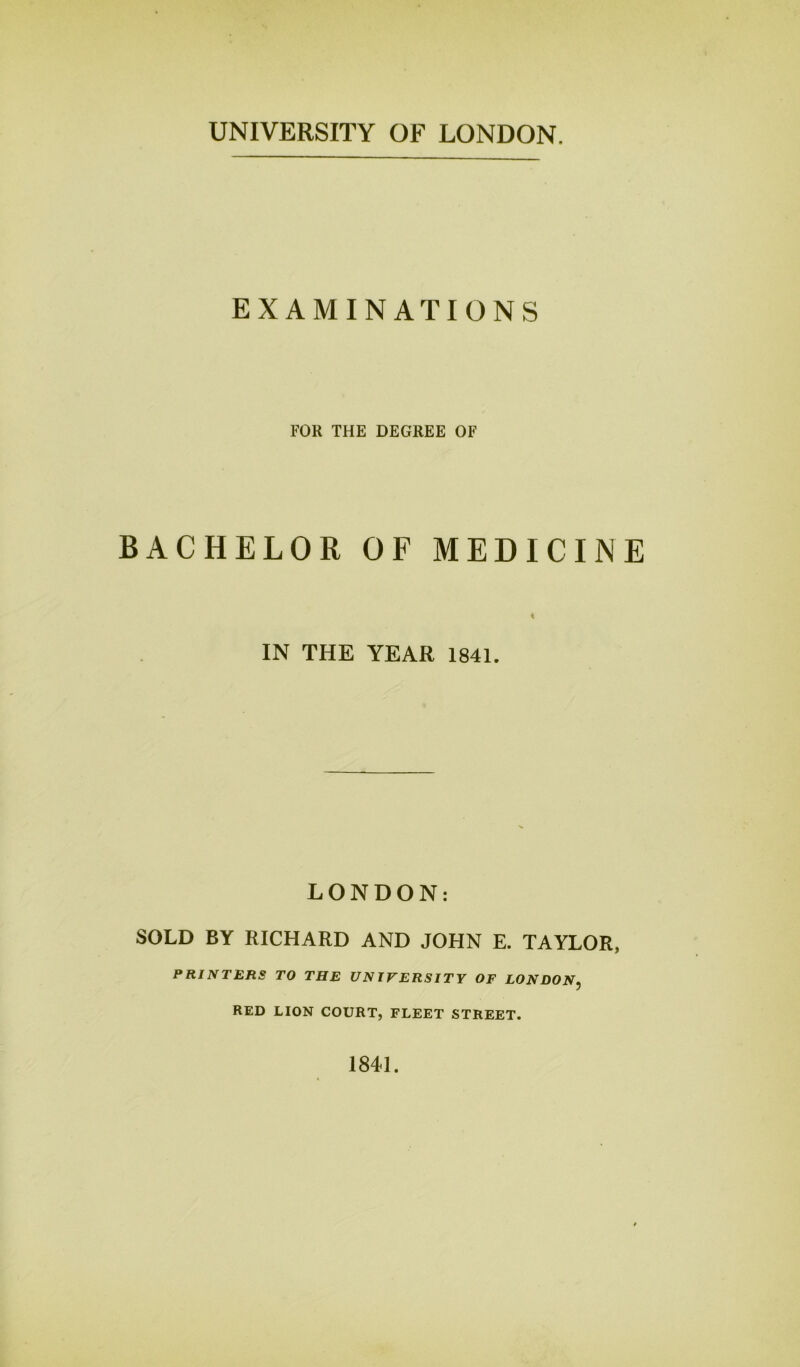 UNIVERSITY OF LONDON. EXAMINATIONS FOR THE DEGREE OF BACHELOR OF MEDICINE < IN THE YEAR 1841. LONDON: SOLD BY RICHARD AND JOHN E. TAYLOR, PRINTERS TO THE UNIVERSITY OF LONDON, RED LION COURT, FLEET STREET. 1841.