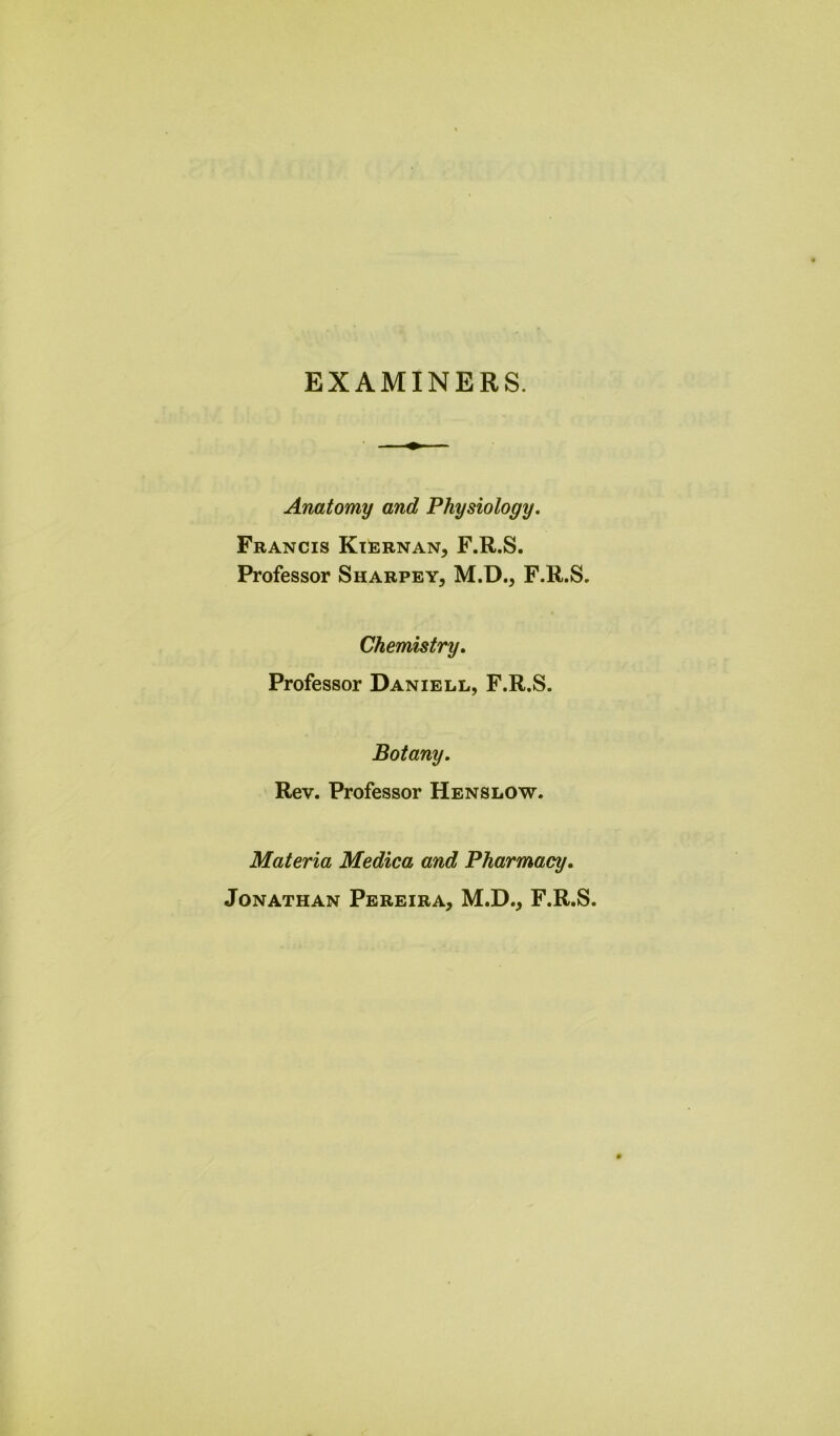 EXAMINERS. Anatomy and Physiology. Francis Kiernan, F.R.S. Professor Sharpey, M.D., F.R.S. Chemistry. Professor Daniell, F.R.S. Botany. Rev. Professor Henslow. Materia Medica and Pharmacy. Jonathan Pereira, M.D., F.R.S.