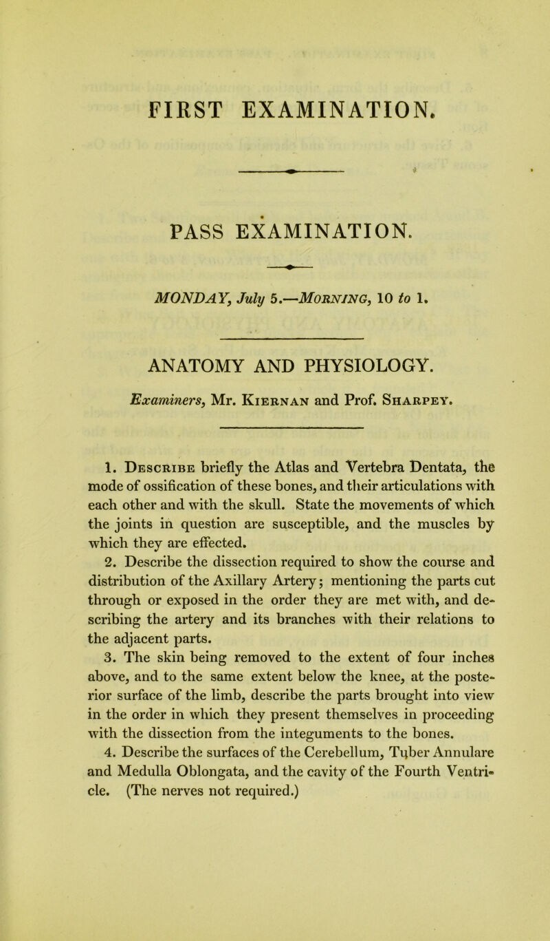 ♦ i PASS EXAMINATION. MONDAY, July b.—Morning, 10 /o 1. ANATOMY AND PHYSIOLOGY. Examiners, Mr. Kiernan and Prof. Sharpey. 1. Describe briefly the Atlas and Vertebra Dentata, the mode of ossification of these bones, and their articulations with each other and with the skull. State the movements of which the joints in question are susceptible, and the muscles by which they are effected. 2. Describe the dissection required to show the course and distribution of the Axillary Artery; mentioning the parts cut through or exposed in the order they are met with, and de- scribing the artery and its branches with their relations to the adjacent parts. 3. The skin being removed to the extent of four inches above, and to the same extent below the knee, at the poste- rior surface of the limb, describe the parts brought into view in the order in which they present themselves in proceeding with the dissection from the integuments to the bones. 4. Describe the surfaces of the Cerebellum, Tqber Annulare and Medulla Oblongata, and the cavity of the Fourth Ventri® cle. (The nerves not required.)