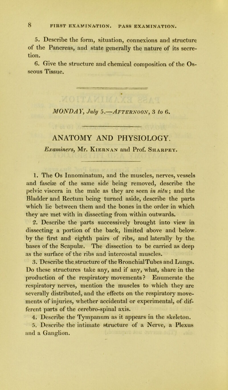 5. Describe the form, situation, connexions and structure of the Pancreas, and state generally the nature of its secre- tion. 6. Give the structure and chemical composition of the Os- seous Tissue. MONDAY, July 5.—Afternoon, 3 to 6. ANATOMY AND PHYSIOLOGY. Examiners, Mr. Kiernan and Prof. Sharpey. 1. The Os Innominatum, and the muscles, nerves, vessels and fasciae of the same side being removed, describe the pelvic viscera in the male as they are seen in situ; and the Bladder and Rectum being turned aside, describe the parts which lie between them and the bones in the order in which they are met with in dissecting from within outwards. 2. Describe the parts successively brought into view in dissecting a portion of the back, limited above and below by the first and eighth pairs of ribs, and laterally by the bases of the Scapulae. The dissection to be carried as deep as the surface of the ribs and intercostal muscles. 3. Describe the structure of the Bronchial Tubes and Lungs. Do these structures take any, and if any, what, share in the production of the respiratory movements ? Enumerate the respiratory nerves, mention the muscles to which they are severally distributed, and the effects on the respiratory move- ments of injuries, whether accidental or experimental, of dif- ferent parts of the cerebro-spinal axis. 4. Describe the Tympanum as it appears in the skeleton. 5. Describe the intimate structure of a Nerve, a Plexus and a Ganglion.