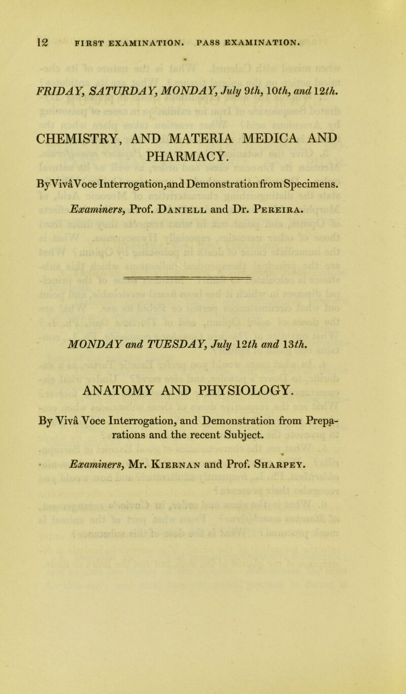 FRIDAY; SATURDAY, MONDAY, July 9th, 10th, and 12th. CHEMISTRY, AND MATERIA MEDICA AND PHARMACY. ByVivaVoce Interrogation, and Demonstration from Specimens. Examiners, Prof. Daniell and Dr. Pereira. MONDAY and TUESDAY, July 12 th and 13 th. ANATOMY AND PHYSIOLOGY. By Viva Voce Interrogation, and Demonstration from Prepa- rations and the recent Subject. Examiners, Mr. Kiernan and Prof. Sharpey.